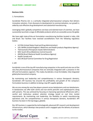 VALUE PICKS – JANUARY 2013

Business Units
1. Formulations
Aurobindo Pharma Ltd. is a vertically integrated pharmaceutical company that delivers
innovative solutions. From discovery to development to commercialization, our growth is
aided by cost-effective drug development and substantial manufacturing.
Leveraging India's globally competitive cost base and talented team of scientists, we have
successfully launched a range of affordable products which are accessible across the globe
We have eight state-of-the-art formulation manufacturing facilities located in India, USA
and Brazil. Our facilities have received accreditations from the following regulatory
bodies:








US FDA (United States Food and Drug Administration)
UK's MHRA (United Kingdom's Medicines and Health products Regulatory Agency)
TGA Australia (Therapeutic Goods Administration)
MCC South Africa (Medicines Control Council)
ANVISA Brazil (National Health Surveillance Agency)
Health Canada and
GCC DR (Gulf Central Committee for Drug Registration

2. API
Aurobindo is one of the top API manufacturing companies in the world and also one of the
very few pharmaceutical companies that are vertically integrated with a presence in the
API and Formulations segment. This makes Aurobindo a truly formidable, fully integrated
global pharmaceutical company.
By maintaining cost leadership and competitiveness in various therapeutic domains,
Aurobindo's API business has ensured the profitability and growth of the company's
Formulation business in addition to being a top API supplier globally.
We are one among the very few players present across betalactams and non-betalactams.
In betalactams we offer both sterile and non-sterile penicillin and cephalosporins along
with penams. This was achieved by focusing on improving operational efficiencies with a
careful and meticulous product selection strategy based on real time market
requirements. By maintaining cost leadership, the flexibility to switch manufacturing
operations and, the competitiveness in various therapeutic domains, Aurobindo's API
business has been in the top league, globally
Our API business is supported by technologically advanced API research and development
infrastructure, which develops new products and is engaged upto the delivery of products
to the market.

-5-

SARAL GYAN CAPITAL SERVICES

 