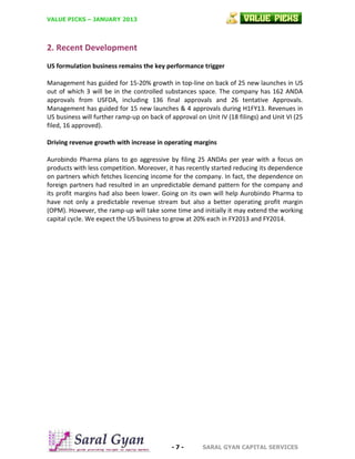 VALUE PICKS – JANUARY 2013

2. Recent Development
US formulation business remains the key performance trigger
Management has guided for 15-20% growth in top-line on back of 25 new launches in US
out of which 3 will be in the controlled substances space. The company has 162 ANDA
approvals from USFDA, including 136 final approvals and 26 tentative Approvals.
Management has guided for 15 new launches & 4 approvals during H1FY13. Revenues in
US business will further ramp-up on back of approval on Unit IV (18 filings) and Unit VI (25
filed, 16 approved).
Driving revenue growth with increase in operating margins
Aurobindo Pharma plans to go aggressive by filing 25 ANDAs per year with a focus on
products with less competition. Moreover, it has recently started reducing its dependence
on partners which fetches licencing income for the company. In fact, the dependence on
foreign partners had resulted in an unpredictable demand pattern for the company and
its profit margins had also been lower. Going on its own will help Aurobindo Pharma to
have not only a predictable revenue stream but also a better operating profit margin
(OPM). However, the ramp-up will take some time and initially it may extend the working
capital cycle. We expect the US business to grow at 20% each in FY2013 and FY2014.

-7-

SARAL GYAN CAPITAL SERVICES

 