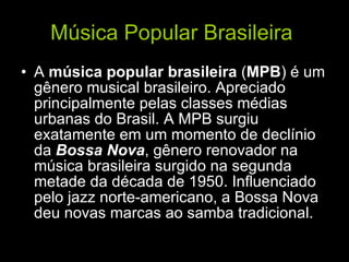 Música Popular Brasileira   A  música popular brasileira  ( MPB ) é um gênero musical brasileiro. Apreciado principalmente pelas classes médias urbanas do Brasil. A MPB surgiu exatamente em um momento de declínio da  Bossa Nova , gênero renovador na música brasileira surgido na segunda metade da década de 1950. Influenciado pelo jazz norte-americano, a Bossa Nova deu novas marcas ao samba tradicional.   