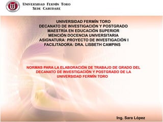 UNIVERSIDAD FERMÍN TORO
DECANATO DE INVESTIGACIÓN Y POSTGRADO
MAESTRÍA EN EDUCACIÓN SUPERIOR
MENCIÓN DOCENCIA UNIVERSITARIA
ASIGNATURA: PROYECTO DE INVESTIGACIÓN I
FACILITADORA: DRA. LISBETH CAMPINS

NORMAS PARA LA ELABORACIÓN DE TRABAJO DE GRADO DEL
DECANATO DE INVESTIGACIÓN Y POSTGRADO DE LA
UNIVERSIDAD FERMÍN TORO

Ing. Sara López

 