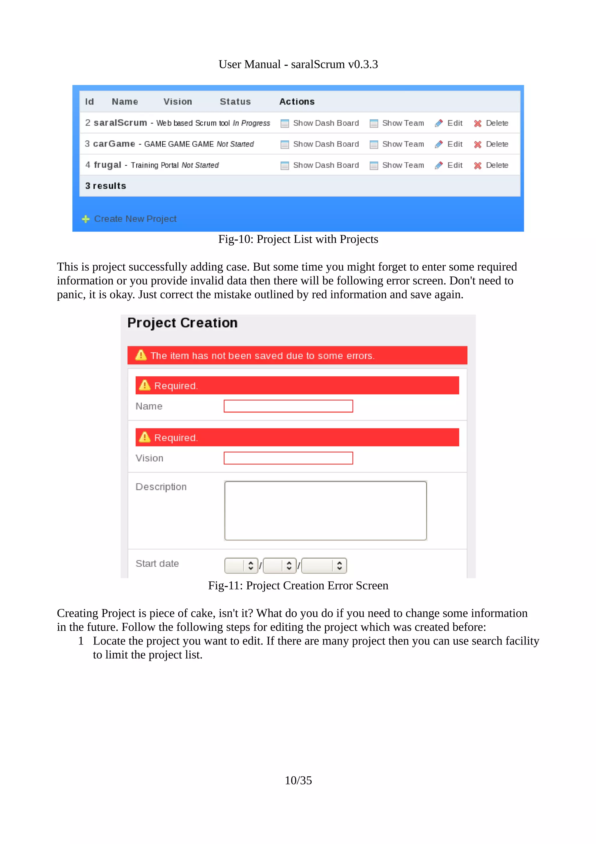 User Manual - saralScrum v0.3.3




                                  Fig-10: Project List with Projects

This is project successfully adding case. But some time you might forget to enter some required
information or you provide invalid data then there will be following error screen. Don't need to
panic, it is okay. Just correct the mistake outlined by red information and save again.




                               Fig-11: Project Creation Error Screen

Creating Project is piece of cake, isn't it? What do you do if you need to change some information
in the future. Follow the following steps for editing the project which was created before:
     1 Locate the project you want to edit. If there are many project then you can use search facility
        to limit the project list.




                                                10/35
 
