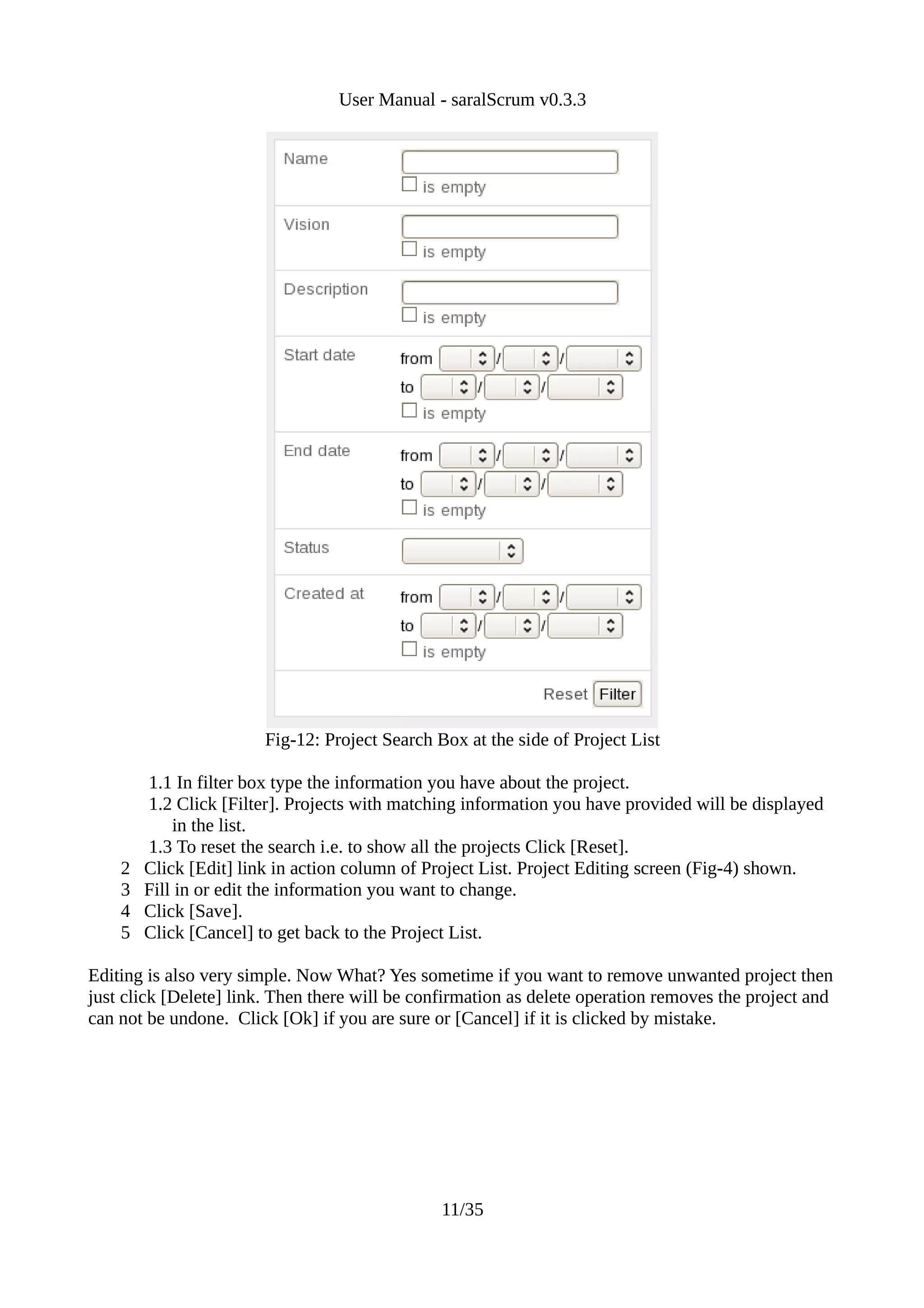User Manual - saralScrum v0.3.3




                        Fig-12: Project Search Box at the side of Project List

        1.1 In filter box type the information you have about the project.
        1.2 Click [Filter]. Projects with matching information you have provided will be displayed
            in the list.
        1.3 To reset the search i.e. to show all the projects Click [Reset].
    2   Click [Edit] link in action column of Project List. Project Editing screen (Fig-4) shown.
    3   Fill in or edit the information you want to change.
    4   Click [Save].
    5   Click [Cancel] to get back to the Project List.

Editing is also very simple. Now What? Yes sometime if you want to remove unwanted project then
just click [Delete] link. Then there will be confirmation as delete operation removes the project and
can not be undone. Click [Ok] if you are sure or [Cancel] if it is clicked by mistake.




                                                11/35
 