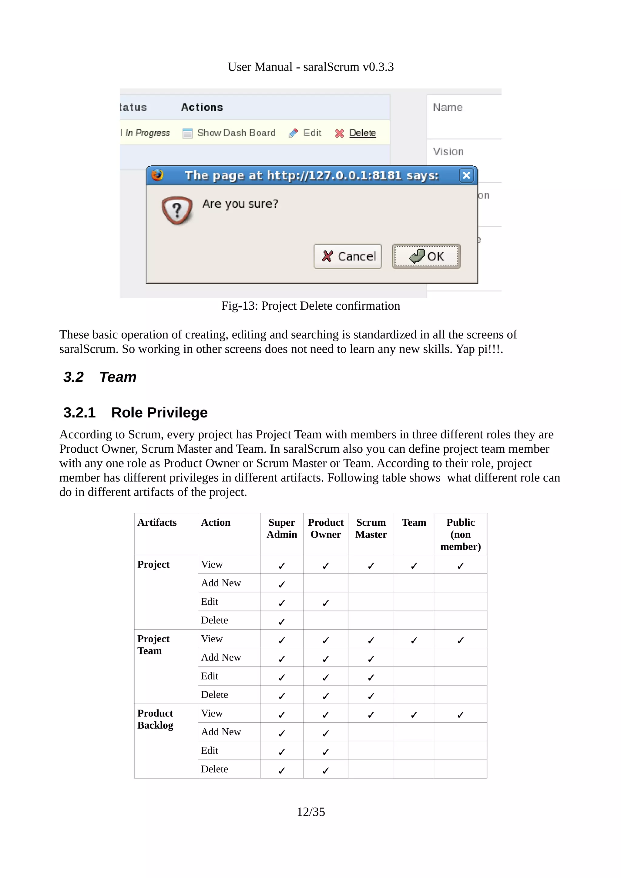 User Manual - saralScrum v0.3.3




                                    Fig-13: Project Delete confirmation

These basic operation of creating, editing and searching is standardized in all the screens of
saralScrum. So working in other screens does not need to learn any new skills. Yap pi!!!.

3.2     Team

3.2.1     Role Privilege
According to Scrum, every project has Project Team with members in three different roles they are
Product Owner, Scrum Master and Team. In saralScrum also you can define project team member
with any one role as Product Owner or Scrum Master or Team. According to their role, project
member has different privileges in different artifacts. Following table shows what different role can
do in different artifacts of the project.

                Artifacts    Action         Super   Product   Scrum       Team    Public
                                            Admin   Owner     Master               (non
                                                                                 member)
                Project      View                                              
                             Add New           
                             Edit                     
                             Delete            
                Project      View                                              
                Team
                             Add New                          
                             Edit                             
                             Delete                           
                Product      View                                              
                Backlog
                             Add New                  
                             Edit                     
                             Delete                   



                                                   12/35
 