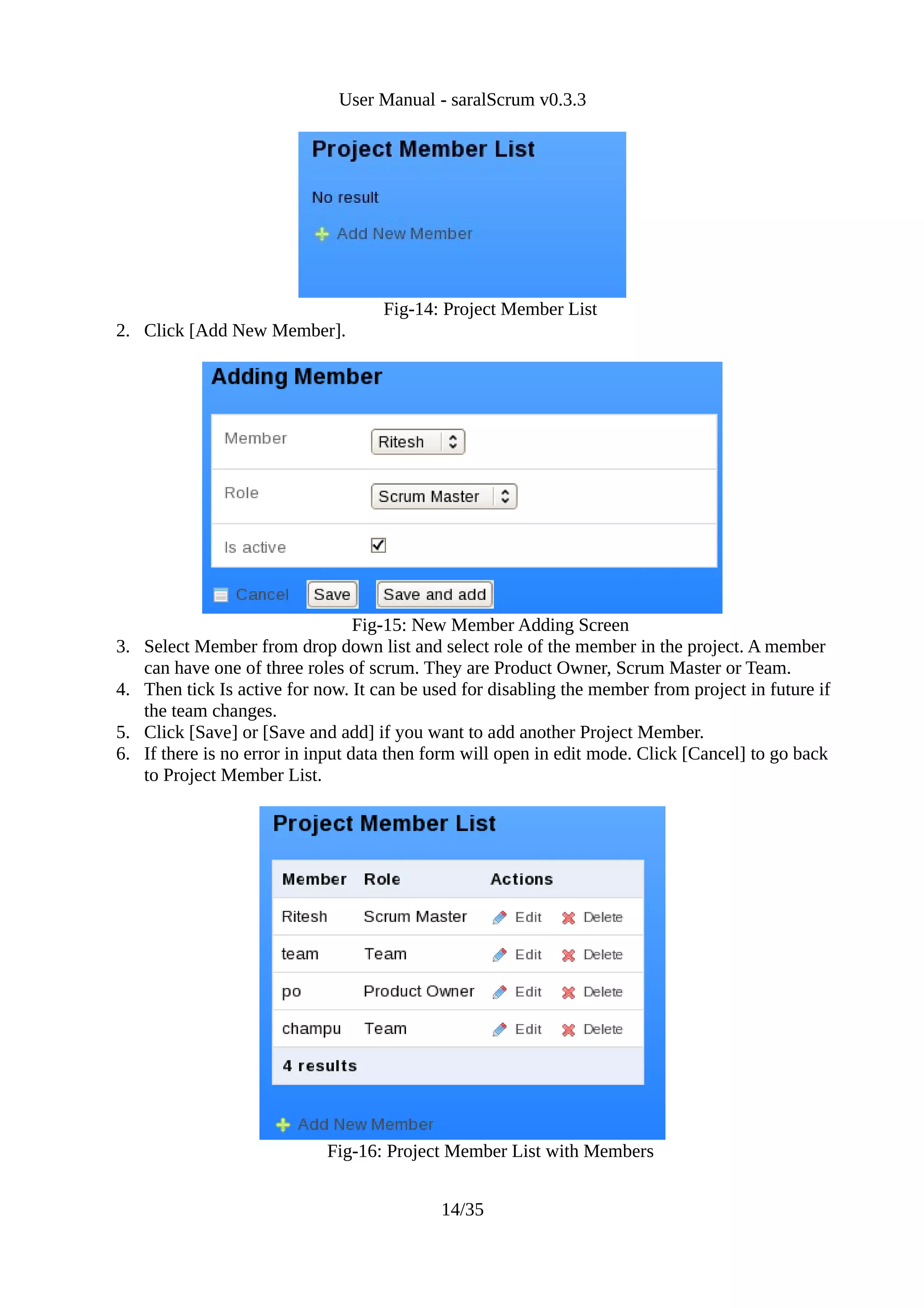User Manual - saralScrum v0.3.3




                                    Fig-14: Project Member List
2. Click [Add New Member].




                                  Fig-15: New Member Adding Screen
3. Select Member from drop down list and select role of the member in the project. A member
   can have one of three roles of scrum. They are Product Owner, Scrum Master or Team.
4. Then tick Is active for now. It can be used for disabling the member from project in future if
   the team changes.
5. Click [Save] or [Save and add] if you want to add another Project Member.
6. If there is no error in input data then form will open in edit mode. Click [Cancel] to go back
   to Project Member List.




                            Fig-16: Project Member List with Members


                                            14/35
 