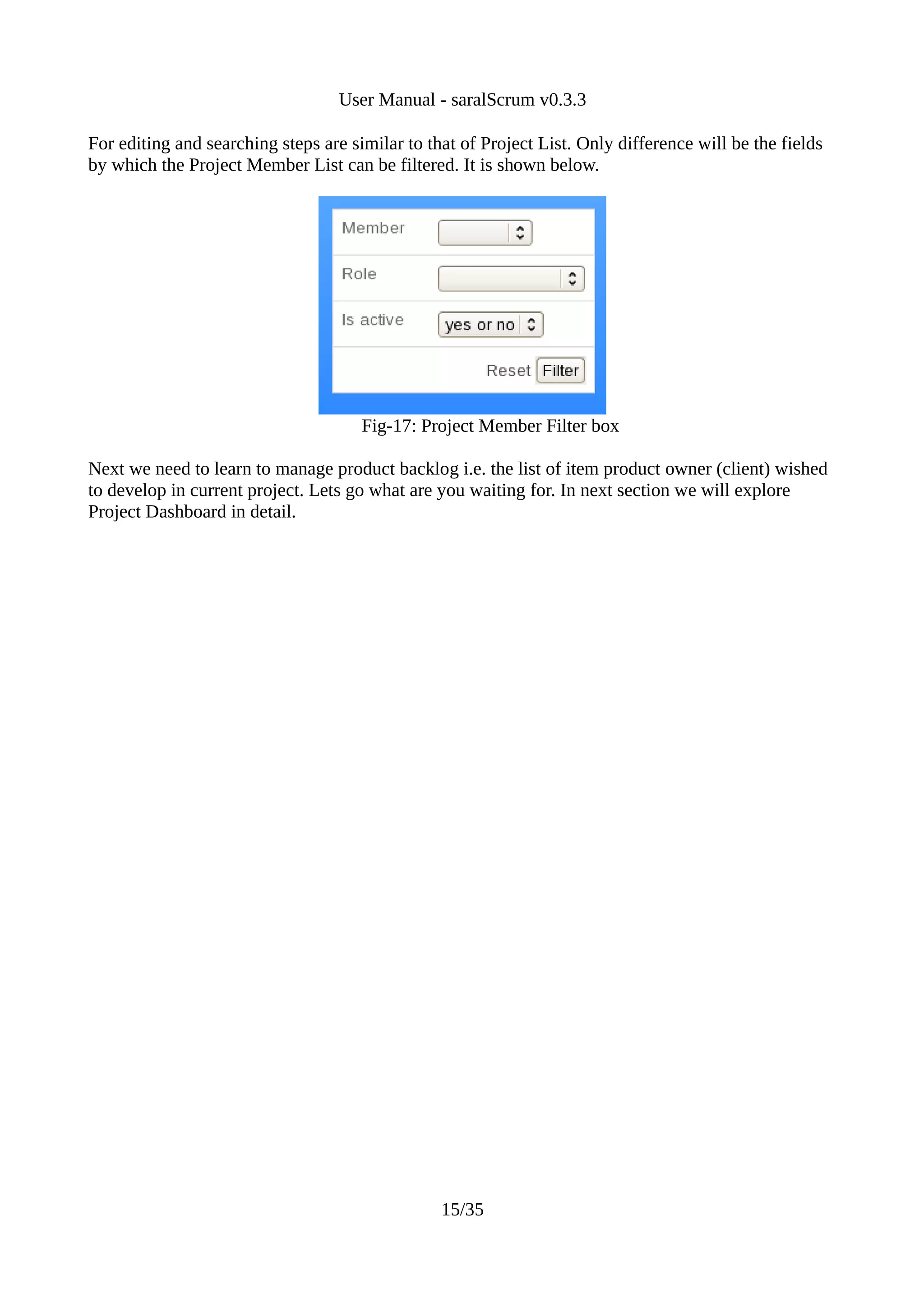 User Manual - saralScrum v0.3.3

For editing and searching steps are similar to that of Project List. Only difference will be the fields
by which the Project Member List can be filtered. It is shown below.




                                      Fig-17: Project Member Filter box

Next we need to learn to manage product backlog i.e. the list of item product owner (client) wished
to develop in current project. Lets go what are you waiting for. In next section we will explore
Project Dashboard in detail.




                                                 15/35
 