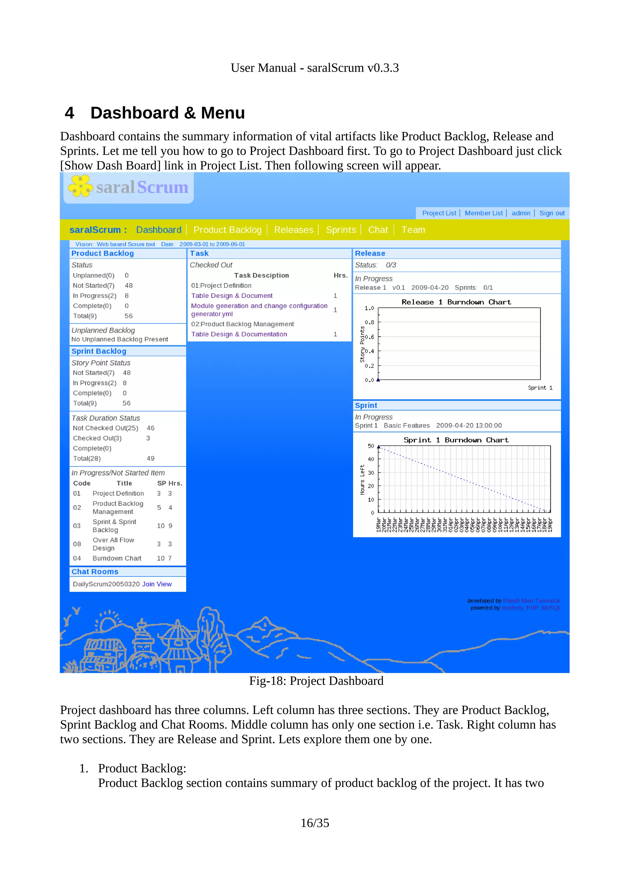 User Manual - saralScrum v0.3.3


4 Dashboard & Menu
Dashboard contains the summary information of vital artifacts like Product Backlog, Release and
Sprints. Let me tell you how to go to Project Dashboard first. To go to Project Dashboard just click
[Show Dash Board] link in Project List. Then following screen will appear.




                                     Fig-18: Project Dashboard

Project dashboard has three columns. Left column has three sections. They are Product Backlog,
Sprint Backlog and Chat Rooms. Middle column has only one section i.e. Task. Right column has
two sections. They are Release and Sprint. Lets explore them one by one.

   1. Product Backlog:
      Product Backlog section contains summary of product backlog of the project. It has two


                                               16/35
 