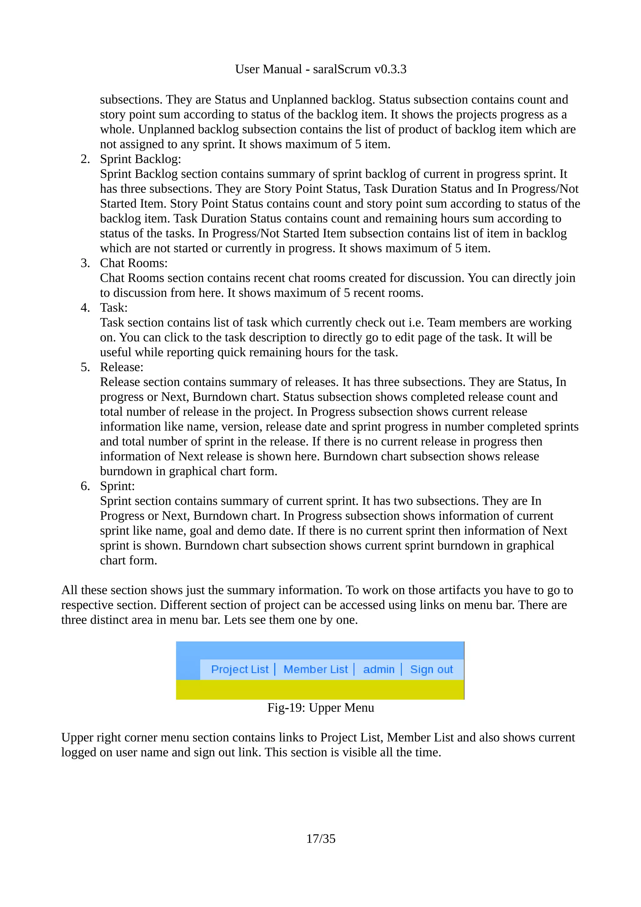 User Manual - saralScrum v0.3.3

        subsections. They are Status and Unplanned backlog. Status subsection contains count and
        story point sum according to status of the backlog item. It shows the projects progress as a
        whole. Unplanned backlog subsection contains the list of product of backlog item which are
        not assigned to any sprint. It shows maximum of 5 item.
   2.   Sprint Backlog:
        Sprint Backlog section contains summary of sprint backlog of current in progress sprint. It
        has three subsections. They are Story Point Status, Task Duration Status and In Progress/Not
        Started Item. Story Point Status contains count and story point sum according to status of the
        backlog item. Task Duration Status contains count and remaining hours sum according to
        status of the tasks. In Progress/Not Started Item subsection contains list of item in backlog
        which are not started or currently in progress. It shows maximum of 5 item.
   3.   Chat Rooms:
        Chat Rooms section contains recent chat rooms created for discussion. You can directly join
        to discussion from here. It shows maximum of 5 recent rooms.
   4.   Task:
        Task section contains list of task which currently check out i.e. Team members are working
        on. You can click to the task description to directly go to edit page of the task. It will be
        useful while reporting quick remaining hours for the task.
   5.   Release:
        Release section contains summary of releases. It has three subsections. They are Status, In
        progress or Next, Burndown chart. Status subsection shows completed release count and
        total number of release in the project. In Progress subsection shows current release
        information like name, version, release date and sprint progress in number completed sprints
        and total number of sprint in the release. If there is no current release in progress then
        information of Next release is shown here. Burndown chart subsection shows release
        burndown in graphical chart form.
   6.   Sprint:
        Sprint section contains summary of current sprint. It has two subsections. They are In
        Progress or Next, Burndown chart. In Progress subsection shows information of current
        sprint like name, goal and demo date. If there is no current sprint then information of Next
        sprint is shown. Burndown chart subsection shows current sprint burndown in graphical
        chart form.

All these section shows just the summary information. To work on those artifacts you have to go to
respective section. Different section of project can be accessed using links on menu bar. There are
three distinct area in menu bar. Lets see them one by one.




                                        Fig-19: Upper Menu

Upper right corner menu section contains links to Project List, Member List and also shows current
logged on user name and sign out link. This section is visible all the time.




                                                17/35
 