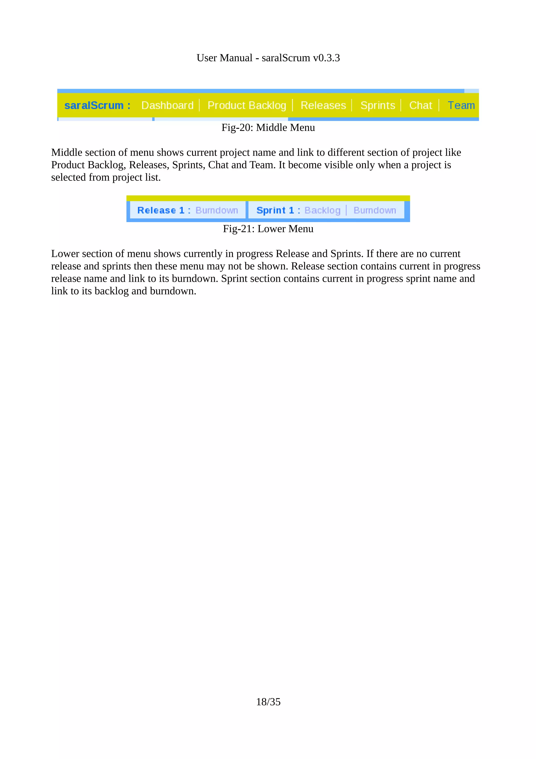 User Manual - saralScrum v0.3.3




                                       Fig-20: Middle Menu

Middle section of menu shows current project name and link to different section of project like
Product Backlog, Releases, Sprints, Chat and Team. It become visible only when a project is
selected from project list.



                                       Fig-21: Lower Menu

Lower section of menu shows currently in progress Release and Sprints. If there are no current
release and sprints then these menu may not be shown. Release section contains current in progress
release name and link to its burndown. Sprint section contains current in progress sprint name and
link to its backlog and burndown.




                                               18/35
 