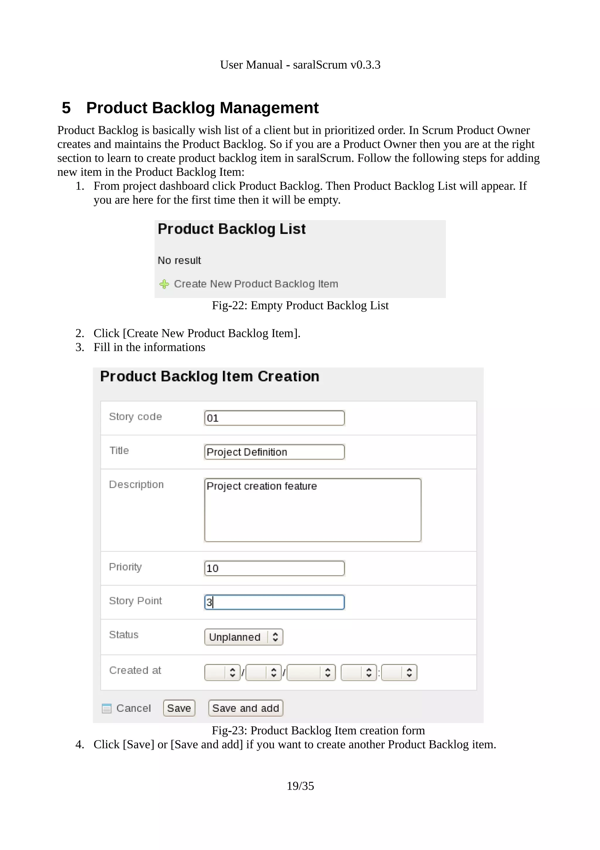 User Manual - saralScrum v0.3.3


5 Product Backlog Management
Product Backlog is basically wish list of a client but in prioritized order. In Scrum Product Owner
creates and maintains the Product Backlog. So if you are a Product Owner then you are at the right
section to learn to create product backlog item in saralScrum. Follow the following steps for adding
new item in the Product Backlog Item:
    1. From project dashboard click Product Backlog. Then Product Backlog List will appear. If
        you are here for the first time then it will be empty.




                                Fig-22: Empty Product Backlog List

   2. Click [Create New Product Backlog Item].
   3. Fill in the informations




                              Fig-23: Product Backlog Item creation form
   4. Click [Save] or [Save and add] if you want to create another Product Backlog item.


                                               19/35
 