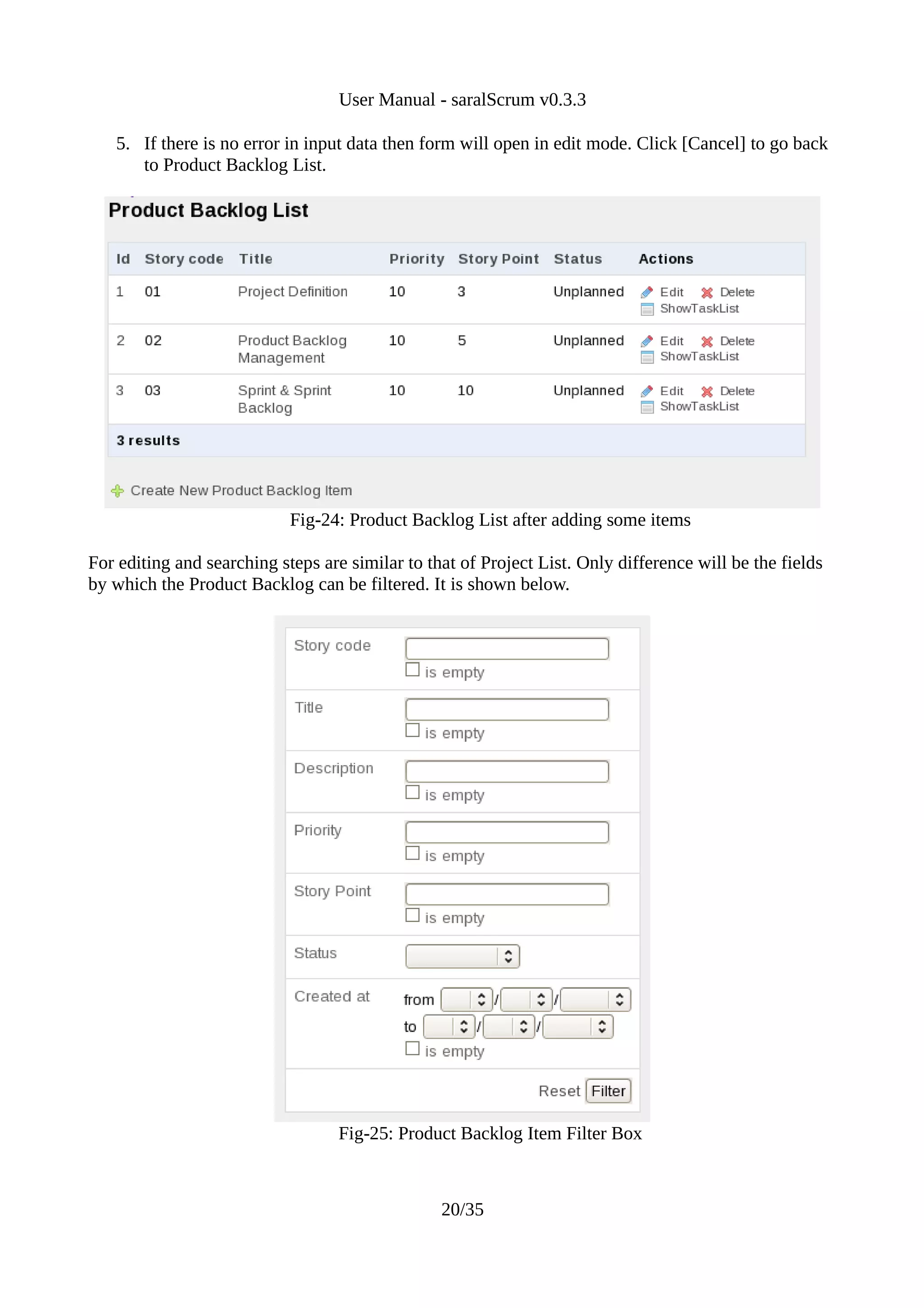 User Manual - saralScrum v0.3.3

   5. If there is no error in input data then form will open in edit mode. Click [Cancel] to go back
      to Product Backlog List.




                            Fig-24: Product Backlog List after adding some items

For editing and searching steps are similar to that of Project List. Only difference will be the fields
by which the Product Backlog can be filtered. It is shown below.




                                   Fig-25: Product Backlog Item Filter Box



                                                 20/35
 