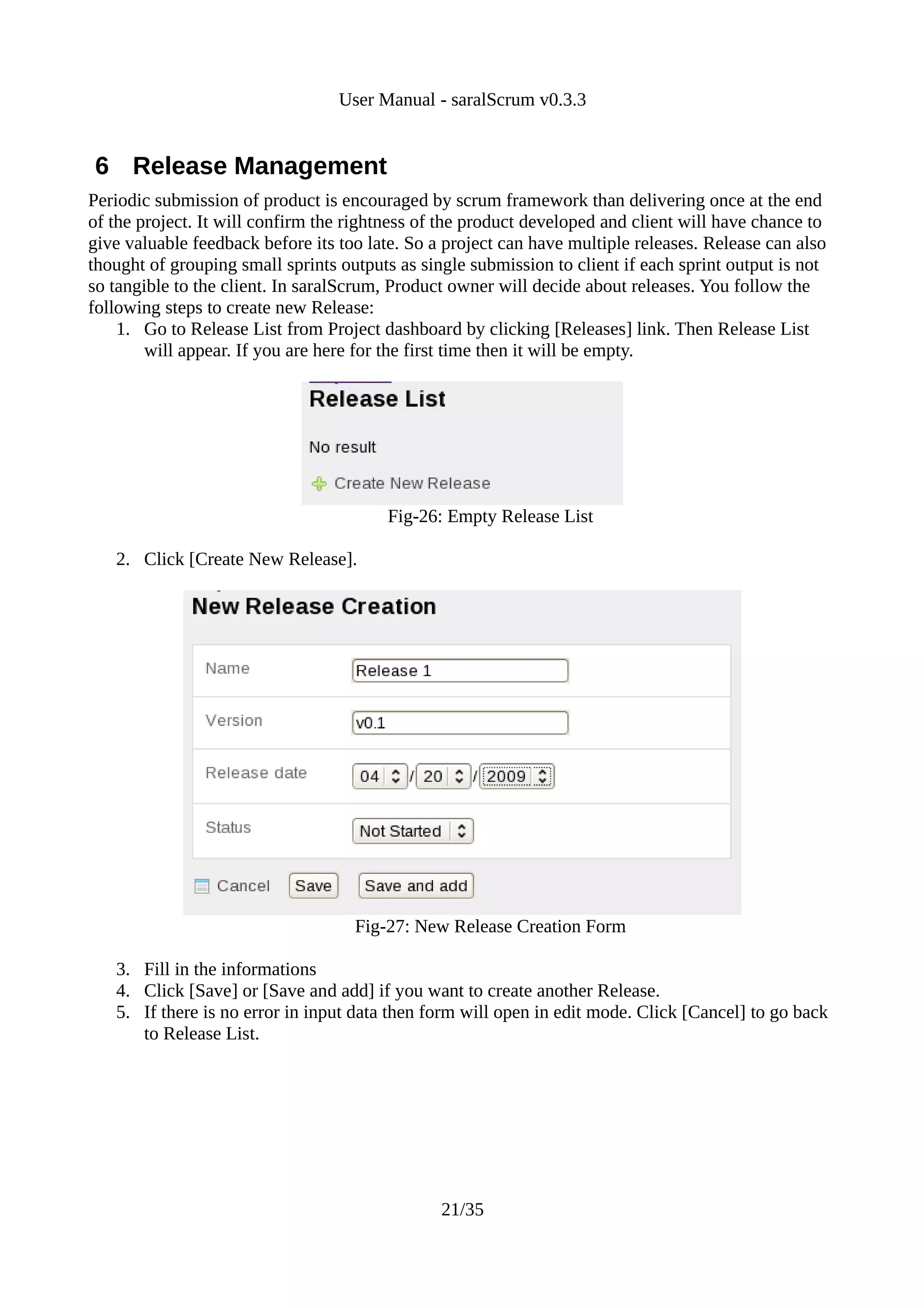 User Manual - saralScrum v0.3.3


6 Release Management
Periodic submission of product is encouraged by scrum framework than delivering once at the end
of the project. It will confirm the rightness of the product developed and client will have chance to
give valuable feedback before its too late. So a project can have multiple releases. Release can also
thought of grouping small sprints outputs as single submission to client if each sprint output is not
so tangible to the client. In saralScrum, Product owner will decide about releases. You follow the
following steps to create new Release:
    1. Go to Release List from Project dashboard by clicking [Releases] link. Then Release List
        will appear. If you are here for the first time then it will be empty.




                                         Fig-26: Empty Release List

   2. Click [Create New Release].




                                    Fig-27: New Release Creation Form

   3. Fill in the informations
   4. Click [Save] or [Save and add] if you want to create another Release.
   5. If there is no error in input data then form will open in edit mode. Click [Cancel] to go back
      to Release List.




                                                21/35
 