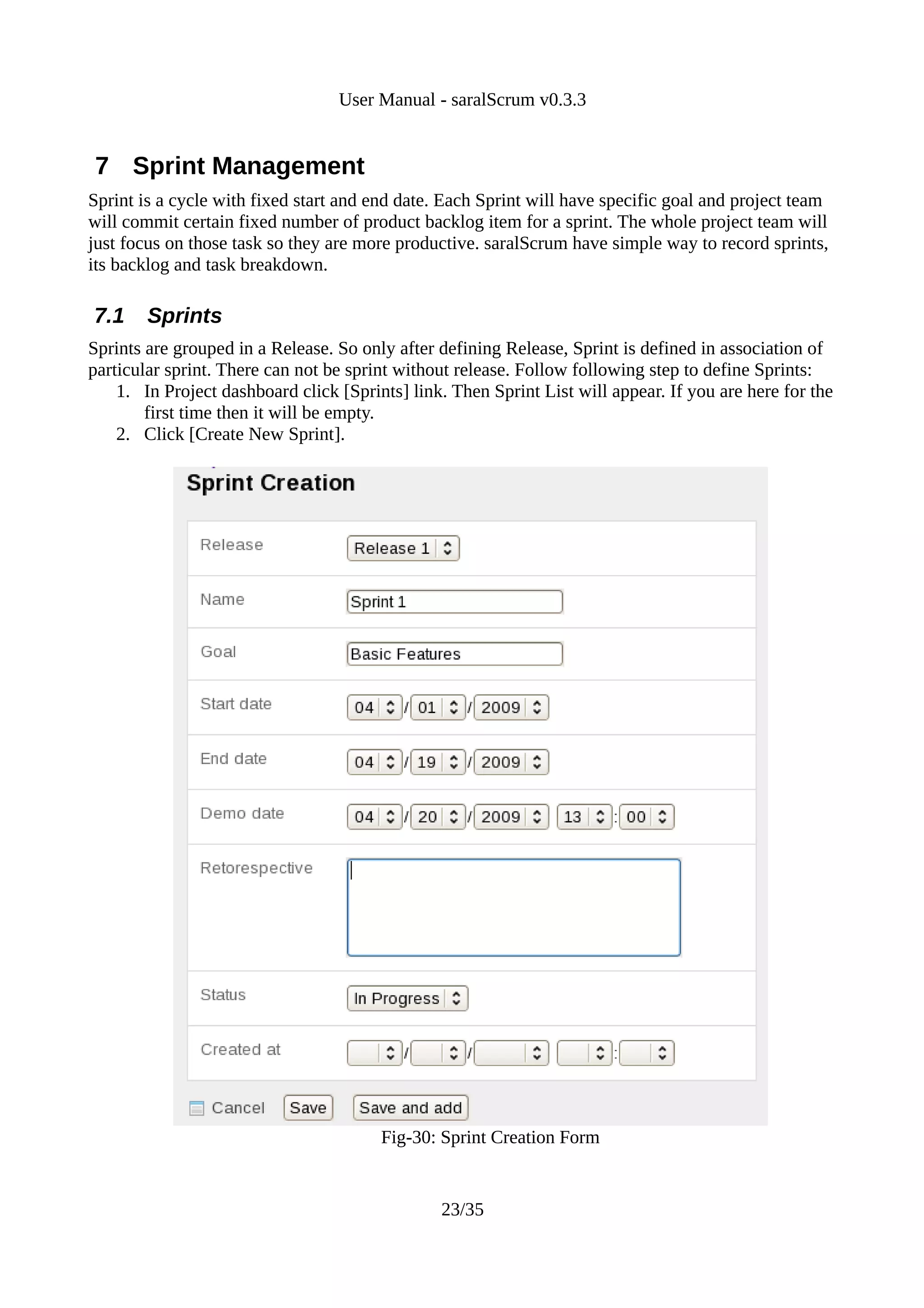 User Manual - saralScrum v0.3.3


7 Sprint Management
Sprint is a cycle with fixed start and end date. Each Sprint will have specific goal and project team
will commit certain fixed number of product backlog item for a sprint. The whole project team will
just focus on those task so they are more productive. saralScrum have simple way to record sprints,
its backlog and task breakdown.

7.1     Sprints
Sprints are grouped in a Release. So only after defining Release, Sprint is defined in association of
particular sprint. There can not be sprint without release. Follow following step to define Sprints:
    1. In Project dashboard click [Sprints] link. Then Sprint List will appear. If you are here for the
        first time then it will be empty.
    2. Click [Create New Sprint].




                                        Fig-30: Sprint Creation Form


                                                23/35
 