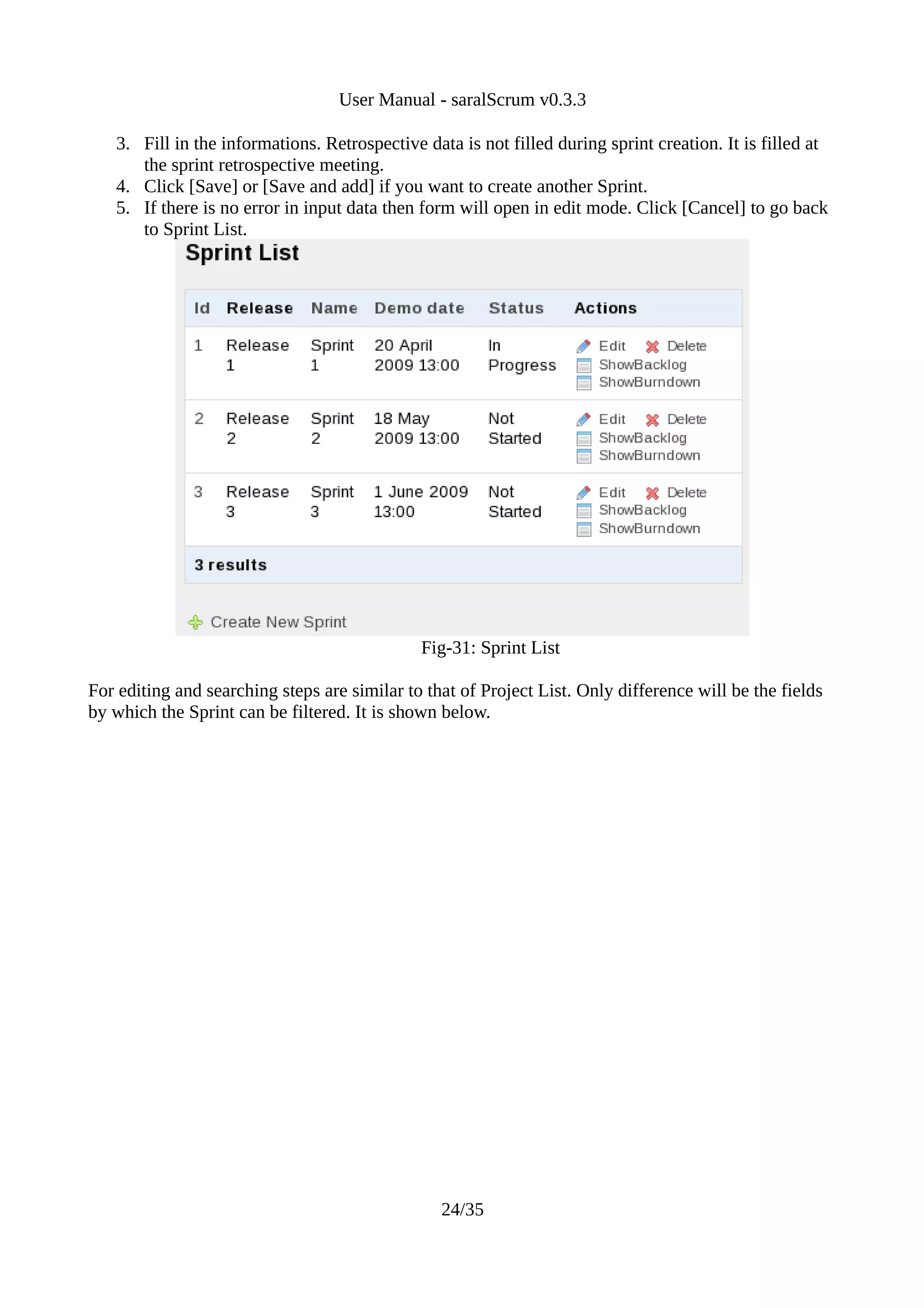 User Manual - saralScrum v0.3.3

   3. Fill in the informations. Retrospective data is not filled during sprint creation. It is filled at
      the sprint retrospective meeting.
   4. Click [Save] or [Save and add] if you want to create another Sprint.
   5. If there is no error in input data then form will open in edit mode. Click [Cancel] to go back
      to Sprint List.




                                              Fig-31: Sprint List

For editing and searching steps are similar to that of Project List. Only difference will be the fields
by which the Sprint can be filtered. It is shown below.




                                                 24/35
 