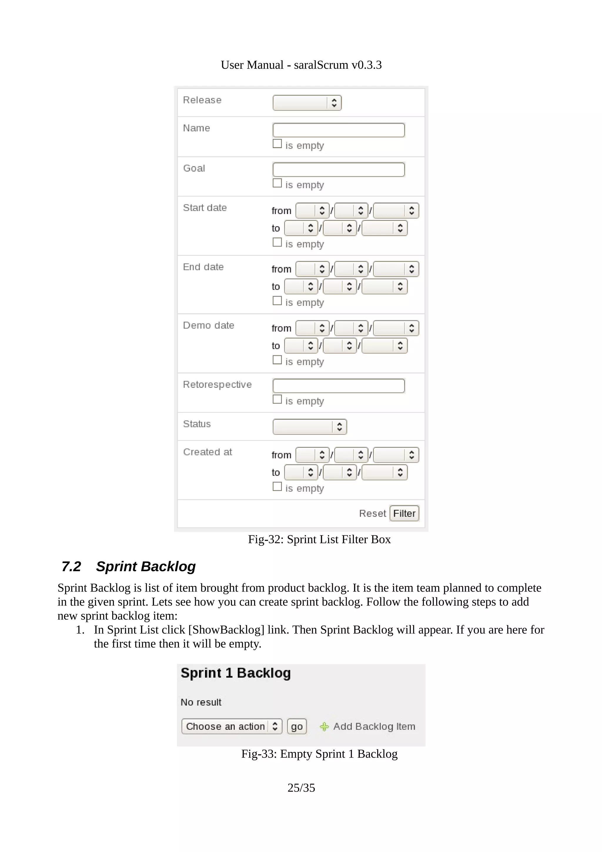 User Manual - saralScrum v0.3.3




                                       Fig-32: Sprint List Filter Box

7.2    Sprint Backlog
Sprint Backlog is list of item brought from product backlog. It is the item team planned to complete
in the given sprint. Lets see how you can create sprint backlog. Follow the following steps to add
new sprint backlog item:
    1. In Sprint List click [ShowBacklog] link. Then Sprint Backlog will appear. If you are here for
        the first time then it will be empty.




                                     Fig-33: Empty Sprint 1 Backlog

                                               25/35
 