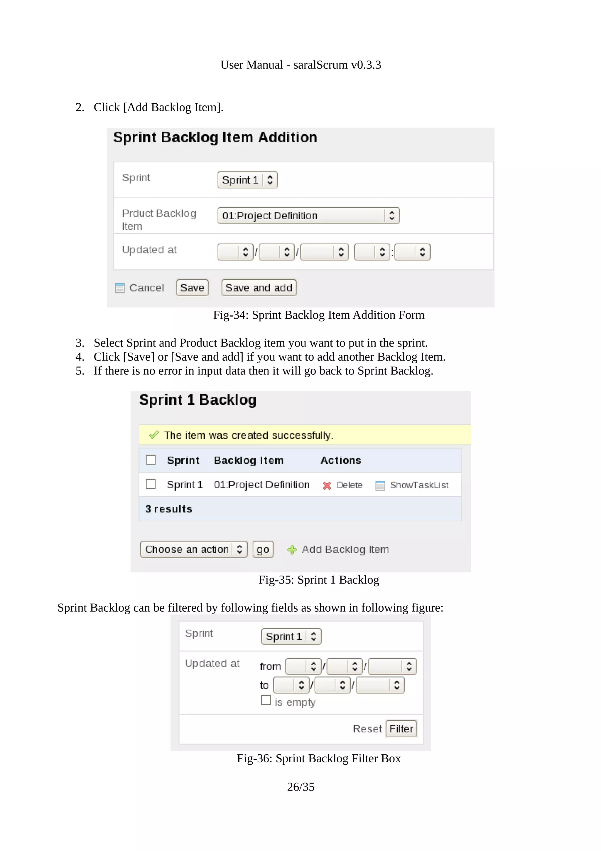 User Manual - saralScrum v0.3.3


   2. Click [Add Backlog Item].




                                Fig-34: Sprint Backlog Item Addition Form

   3. Select Sprint and Product Backlog item you want to put in the sprint.
   4. Click [Save] or [Save and add] if you want to add another Backlog Item.
   5. If there is no error in input data then it will go back to Sprint Backlog.




                                         Fig-35: Sprint 1 Backlog

Sprint Backlog can be filtered by following fields as shown in following figure:




                                     Fig-36: Sprint Backlog Filter Box

                                               26/35
 