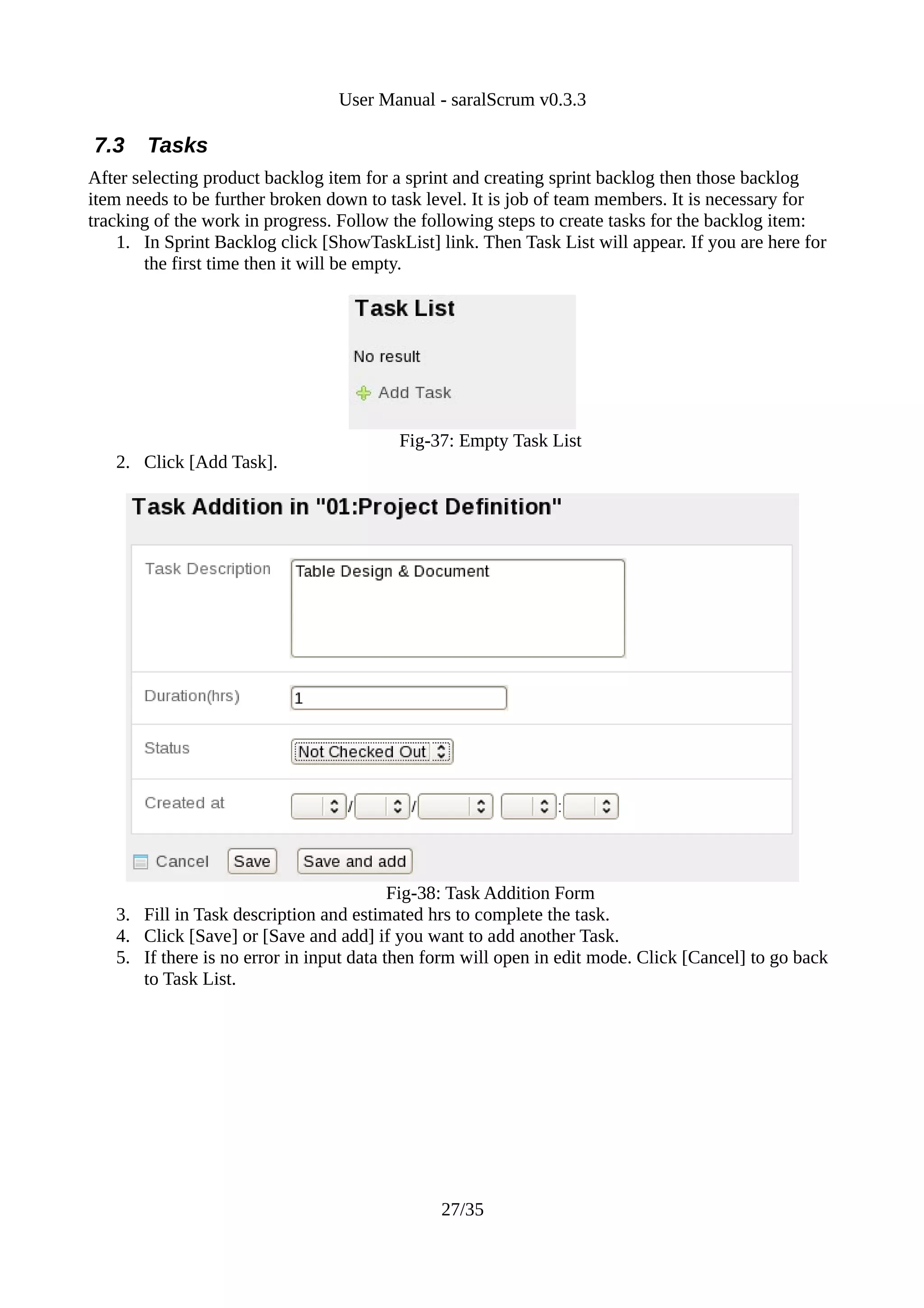 User Manual - saralScrum v0.3.3

7.3    Tasks
After selecting product backlog item for a sprint and creating sprint backlog then those backlog
item needs to be further broken down to task level. It is job of team members. It is necessary for
tracking of the work in progress. Follow the following steps to create tasks for the backlog item:
    1. In Sprint Backlog click [ShowTaskList] link. Then Task List will appear. If you are here for
        the first time then it will be empty.




                                         Fig-37: Empty Task List
   2. Click [Add Task].




                                          Fig-38: Task Addition Form
   3. Fill in Task description and estimated hrs to complete the task.
   4. Click [Save] or [Save and add] if you want to add another Task.
   5. If there is no error in input data then form will open in edit mode. Click [Cancel] to go back
      to Task List.




                                               27/35
 