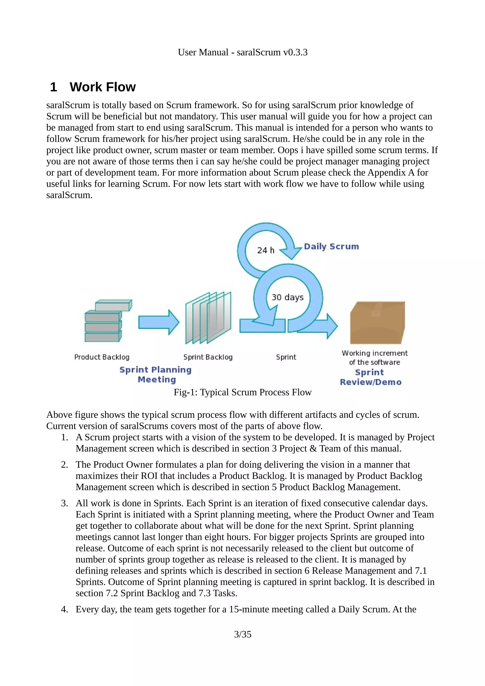 User Manual - saralScrum v0.3.3


1 Work Flow
saralScrum is totally based on Scrum framework. So for using saralScrum prior knowledge of
Scrum will be beneficial but not mandatory. This user manual will guide you for how a project can
be managed from start to end using saralScrum. This manual is intended for a person who wants to
follow Scrum framework for his/her project using saralScrum. He/she could be in any role in the
project like product owner, scrum master or team member. Oops i have spilled some scrum terms. If
you are not aware of those terms then i can say he/she could be project manager managing project
or part of development team. For more information about Scrum please check the Appendix A for
useful links for learning Scrum. For now lets start with work flow we have to follow while using
saralScrum.




                                Fig-1: Typical Scrum Process Flow

Above figure shows the typical scrum process flow with different artifacts and cycles of scrum.
Current version of saralScrums covers most of the parts of above flow.
   1. A Scrum project starts with a vision of the system to be developed. It is managed by Project
       Management screen which is described in section 3 Project & Team of this manual.
   2. The Product Owner formulates a plan for doing delivering the vision in a manner that
      maximizes their ROI that includes a Product Backlog. It is managed by Product Backlog
      Management screen which is described in section 5 Product Backlog Management.
   3. All work is done in Sprints. Each Sprint is an iteration of fixed consecutive calendar days.
      Each Sprint is initiated with a Sprint planning meeting, where the Product Owner and Team
      get together to collaborate about what will be done for the next Sprint. Sprint planning
      meetings cannot last longer than eight hours. For bigger projects Sprints are grouped into
      release. Outcome of each sprint is not necessarily released to the client but outcome of
      number of sprints group together as release is released to the client. It is managed by
      defining releases and sprints which is described in section 6 Release Management and 7.1
      Sprints. Outcome of Sprint planning meeting is captured in sprint backlog. It is described in
      section 7.2 Sprint Backlog and 7.3 Tasks.
   4. Every day, the team gets together for a 15-minute meeting called a Daily Scrum. At the

                                               3/35
 