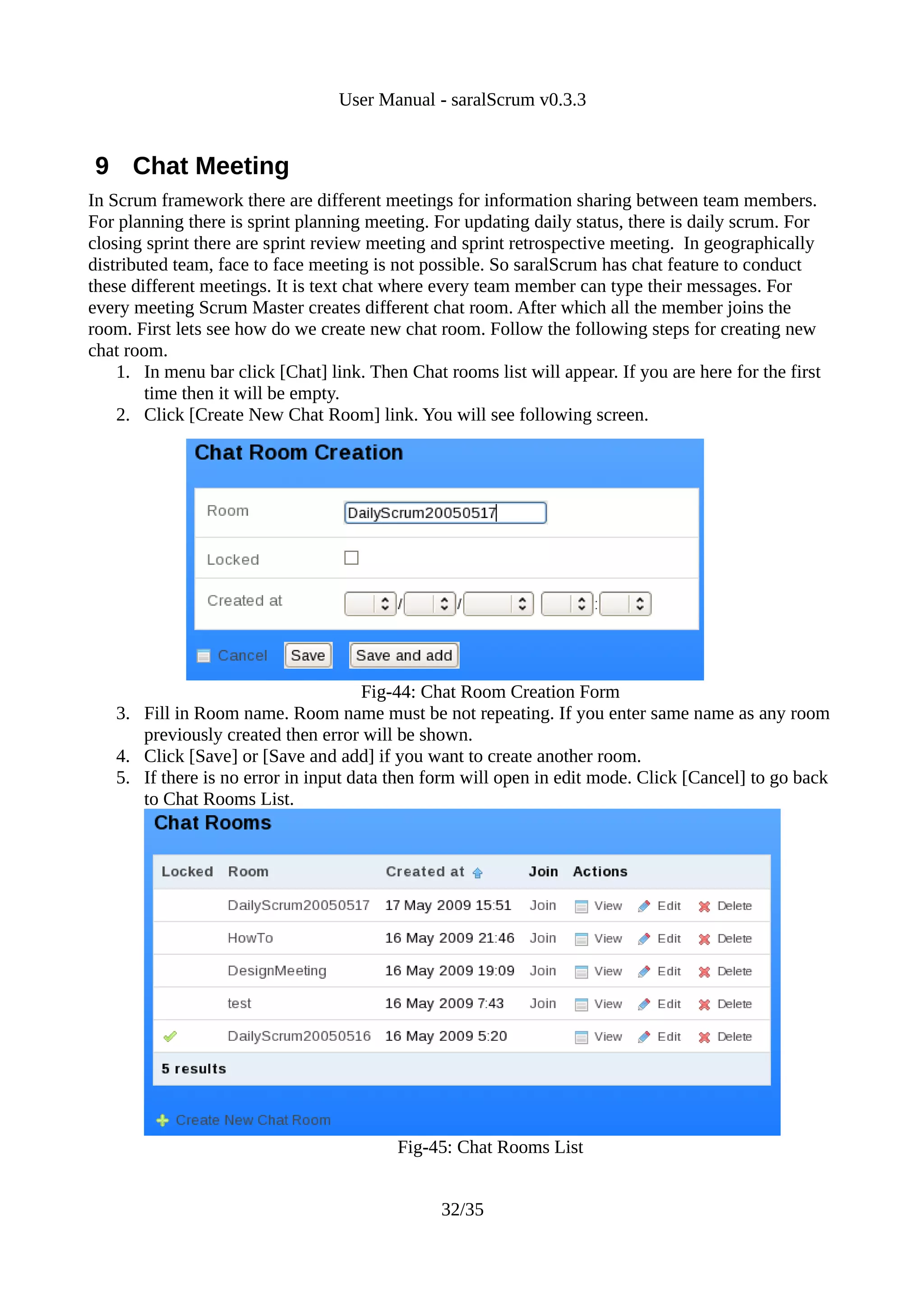User Manual - saralScrum v0.3.3


9 Chat Meeting
In Scrum framework there are different meetings for information sharing between team members.
For planning there is sprint planning meeting. For updating daily status, there is daily scrum. For
closing sprint there are sprint review meeting and sprint retrospective meeting. In geographically
distributed team, face to face meeting is not possible. So saralScrum has chat feature to conduct
these different meetings. It is text chat where every team member can type their messages. For
every meeting Scrum Master creates different chat room. After which all the member joins the
room. First lets see how do we create new chat room. Follow the following steps for creating new
chat room.
    1. In menu bar click [Chat] link. Then Chat rooms list will appear. If you are here for the first
        time then it will be empty.
    2. Click [Create New Chat Room] link. You will see following screen.




                                      Fig-44: Chat Room Creation Form
   3. Fill in Room name. Room name must be not repeating. If you enter same name as any room
      previously created then error will be shown.
   4. Click [Save] or [Save and add] if you want to create another room.
   5. If there is no error in input data then form will open in edit mode. Click [Cancel] to go back
      to Chat Rooms List.




                                          Fig-45: Chat Rooms List


                                                32/35
 