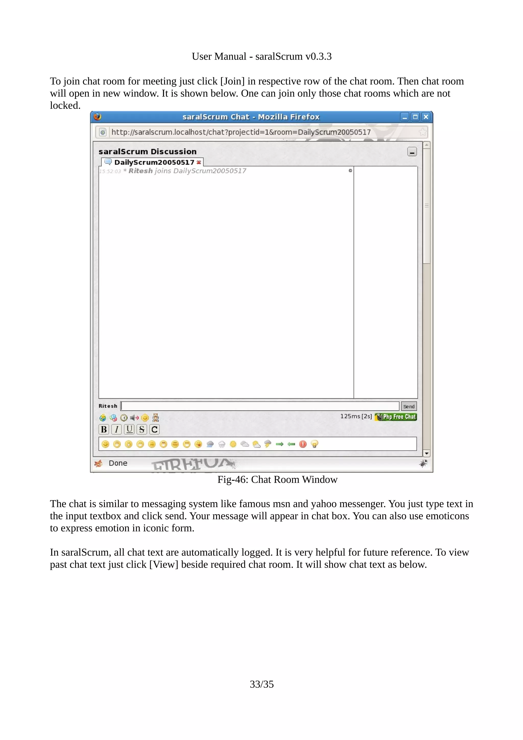 User Manual - saralScrum v0.3.3

To join chat room for meeting just click [Join] in respective row of the chat room. Then chat room
will open in new window. It is shown below. One can join only those chat rooms which are not
locked.




                                         Fig-46: Chat Room Window

The chat is similar to messaging system like famous msn and yahoo messenger. You just type text in
the input textbox and click send. Your message will appear in chat box. You can also use emoticons
to express emotion in iconic form.

In saralScrum, all chat text are automatically logged. It is very helpful for future reference. To view
past chat text just click [View] beside required chat room. It will show chat text as below.




                                                 33/35
 
