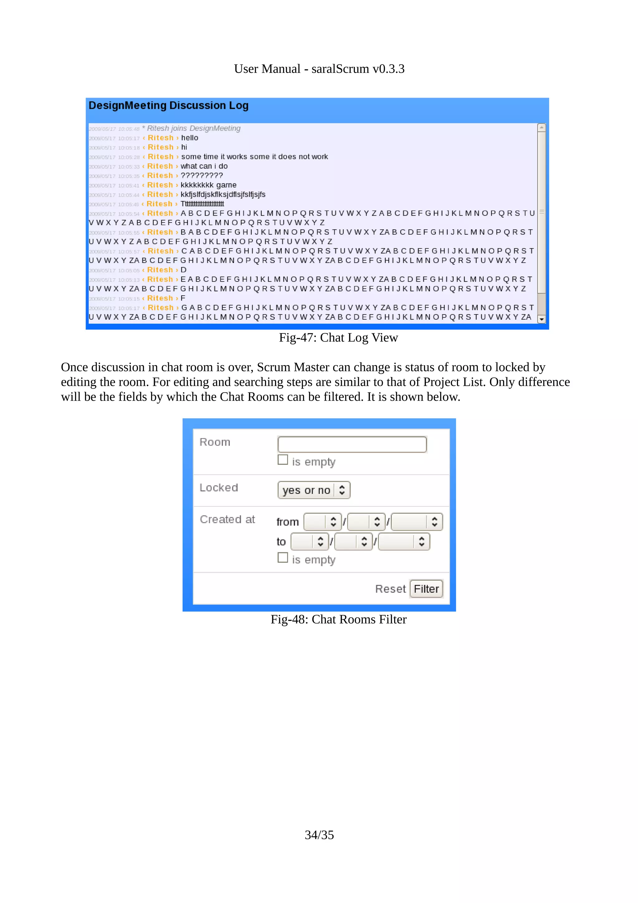 User Manual - saralScrum v0.3.3




                                           Fig-47: Chat Log View

Once discussion in chat room is over, Scrum Master can change is status of room to locked by
editing the room. For editing and searching steps are similar to that of Project List. Only difference
will be the fields by which the Chat Rooms can be filtered. It is shown below.




                                          Fig-48: Chat Rooms Filter




                                                34/35
 
