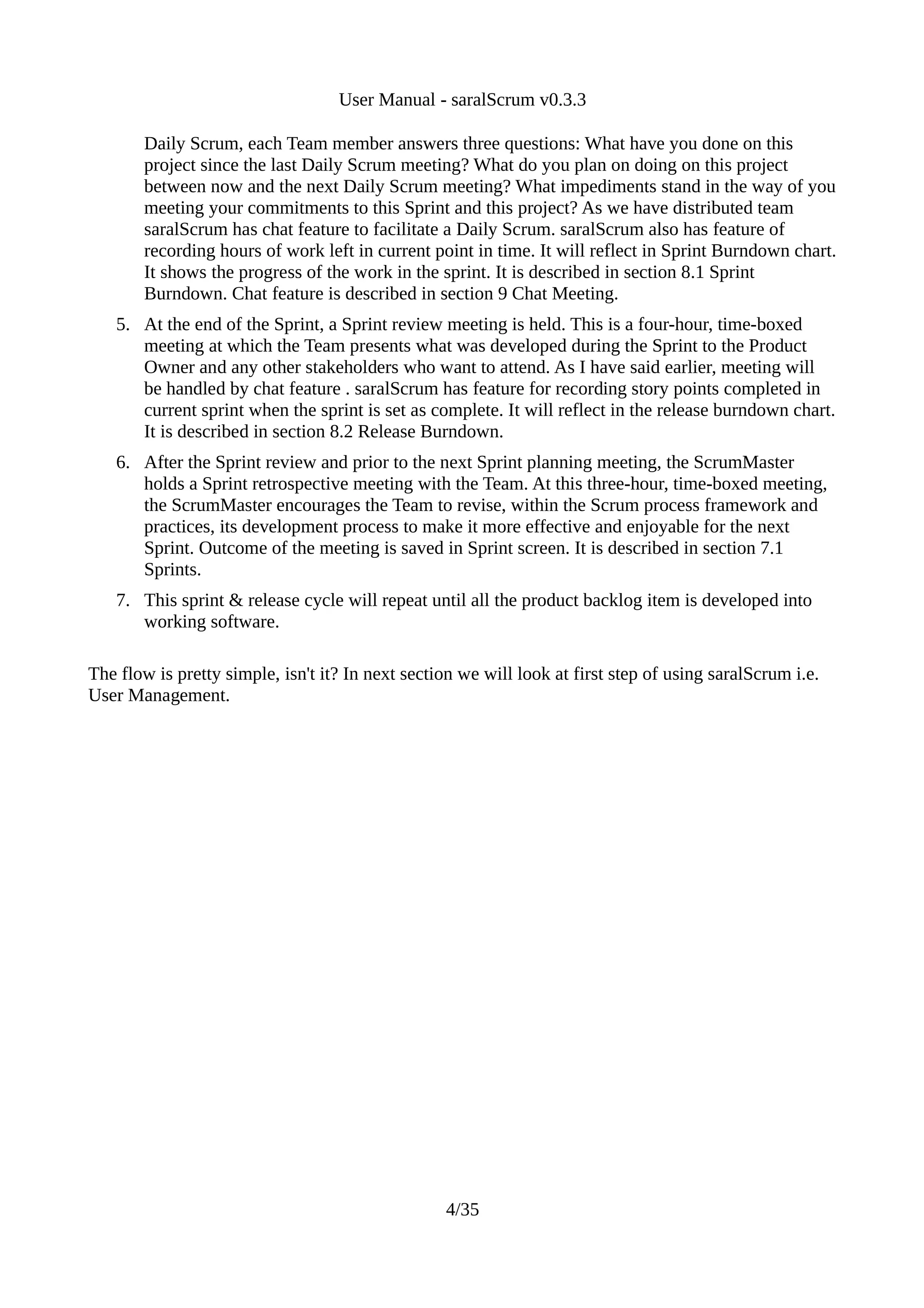 User Manual - saralScrum v0.3.3

       Daily Scrum, each Team member answers three questions: What have you done on this
       project since the last Daily Scrum meeting? What do you plan on doing on this project
       between now and the next Daily Scrum meeting? What impediments stand in the way of you
       meeting your commitments to this Sprint and this project? As we have distributed team
       saralScrum has chat feature to facilitate a Daily Scrum. saralScrum also has feature of
       recording hours of work left in current point in time. It will reflect in Sprint Burndown chart.
       It shows the progress of the work in the sprint. It is described in section 8.1 Sprint
       Burndown. Chat feature is described in section 9 Chat Meeting.
   5. At the end of the Sprint, a Sprint review meeting is held. This is a four-hour, time-boxed
      meeting at which the Team presents what was developed during the Sprint to the Product
      Owner and any other stakeholders who want to attend. As I have said earlier, meeting will
      be handled by chat feature . saralScrum has feature for recording story points completed in
      current sprint when the sprint is set as complete. It will reflect in the release burndown chart.
      It is described in section 8.2 Release Burndown.
   6. After the Sprint review and prior to the next Sprint planning meeting, the ScrumMaster
      holds a Sprint retrospective meeting with the Team. At this three-hour, time-boxed meeting,
      the ScrumMaster encourages the Team to revise, within the Scrum process framework and
      practices, its development process to make it more effective and enjoyable for the next
      Sprint. Outcome of the meeting is saved in Sprint screen. It is described in section 7.1
      Sprints.
   7. This sprint & release cycle will repeat until all the product backlog item is developed into
      working software.

The flow is pretty simple, isn't it? In next section we will look at first step of using saralScrum i.e.
User Management.




                                                  4/35
 