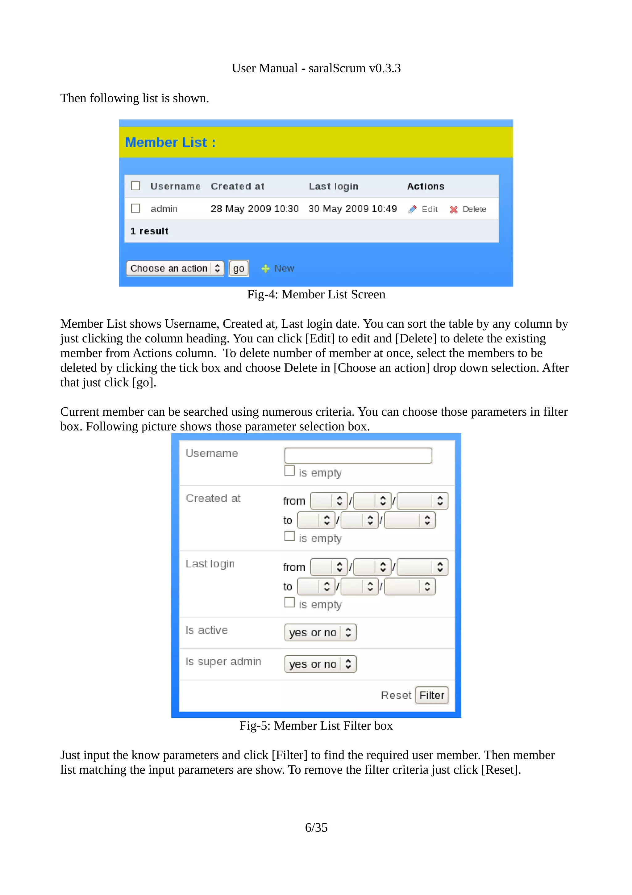 User Manual - saralScrum v0.3.3

Then following list is shown.




                                    Fig-4: Member List Screen

Member List shows Username, Created at, Last login date. You can sort the table by any column by
just clicking the column heading. You can click [Edit] to edit and [Delete] to delete the existing
member from Actions column. To delete number of member at once, select the members to be
deleted by clicking the tick box and choose Delete in [Choose an action] drop down selection. After
that just click [go].

Current member can be searched using numerous criteria. You can choose those parameters in filter
box. Following picture shows those parameter selection box.




                                  Fig-5: Member List Filter box

Just input the know parameters and click [Filter] to find the required user member. Then member
list matching the input parameters are show. To remove the filter criteria just click [Reset].



                                               6/35
 