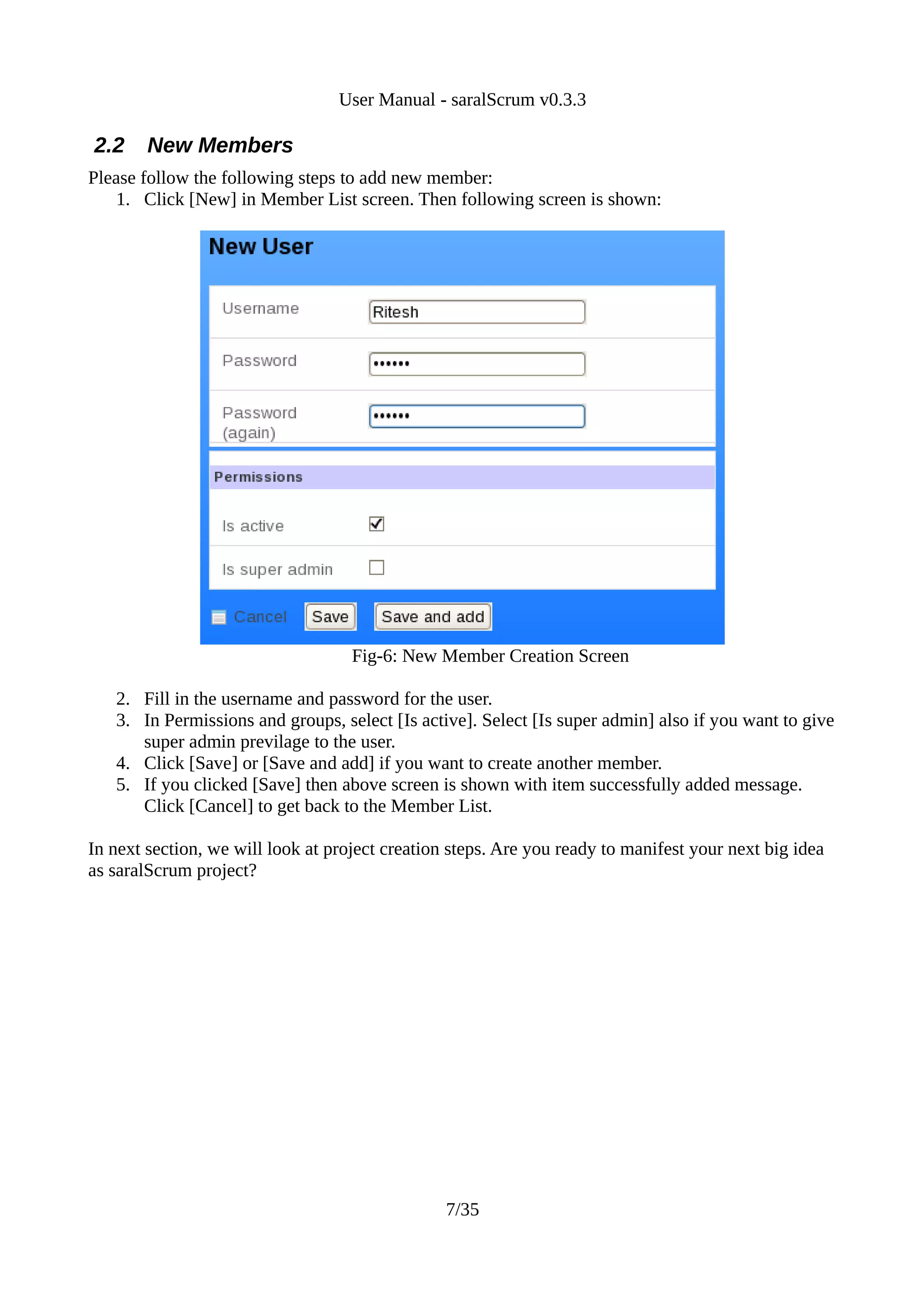 User Manual - saralScrum v0.3.3

2.2     New Members
Please follow the following steps to add new member:
    1. Click [New] in Member List screen. Then following screen is shown:




                                    Fig-6: New Member Creation Screen

   2. Fill in the username and password for the user.
   3. In Permissions and groups, select [Is active]. Select [Is super admin] also if you want to give
      super admin previlage to the user.
   4. Click [Save] or [Save and add] if you want to create another member.
   5. If you clicked [Save] then above screen is shown with item successfully added message.
      Click [Cancel] to get back to the Member List.

In next section, we will look at project creation steps. Are you ready to manifest your next big idea
as saralScrum project?




                                                 7/35
 