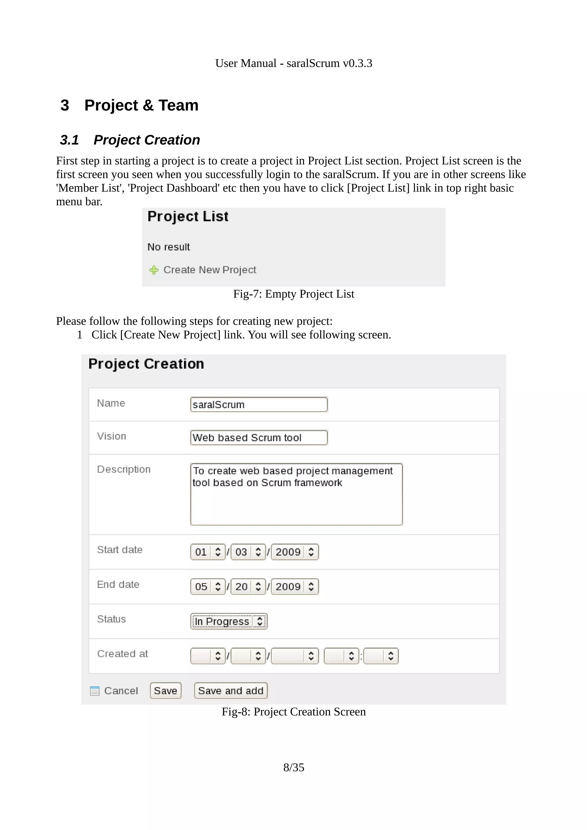 User Manual - saralScrum v0.3.3


 3 Project & Team

3.1     Project Creation
First step in starting a project is to create a project in Project List section. Project List screen is the
first screen you seen when you successfully login to the saralScrum. If you are in other screens like
'Member List', 'Project Dashboard' etc then you have to click [Project List] link in top right basic
menu bar.




                                        Fig-7: Empty Project List

Please follow the following steps for creating new project:
    1 Click [Create New Project] link. You will see following screen.




                                     Fig-8: Project Creation Screen



                                                   8/35
 