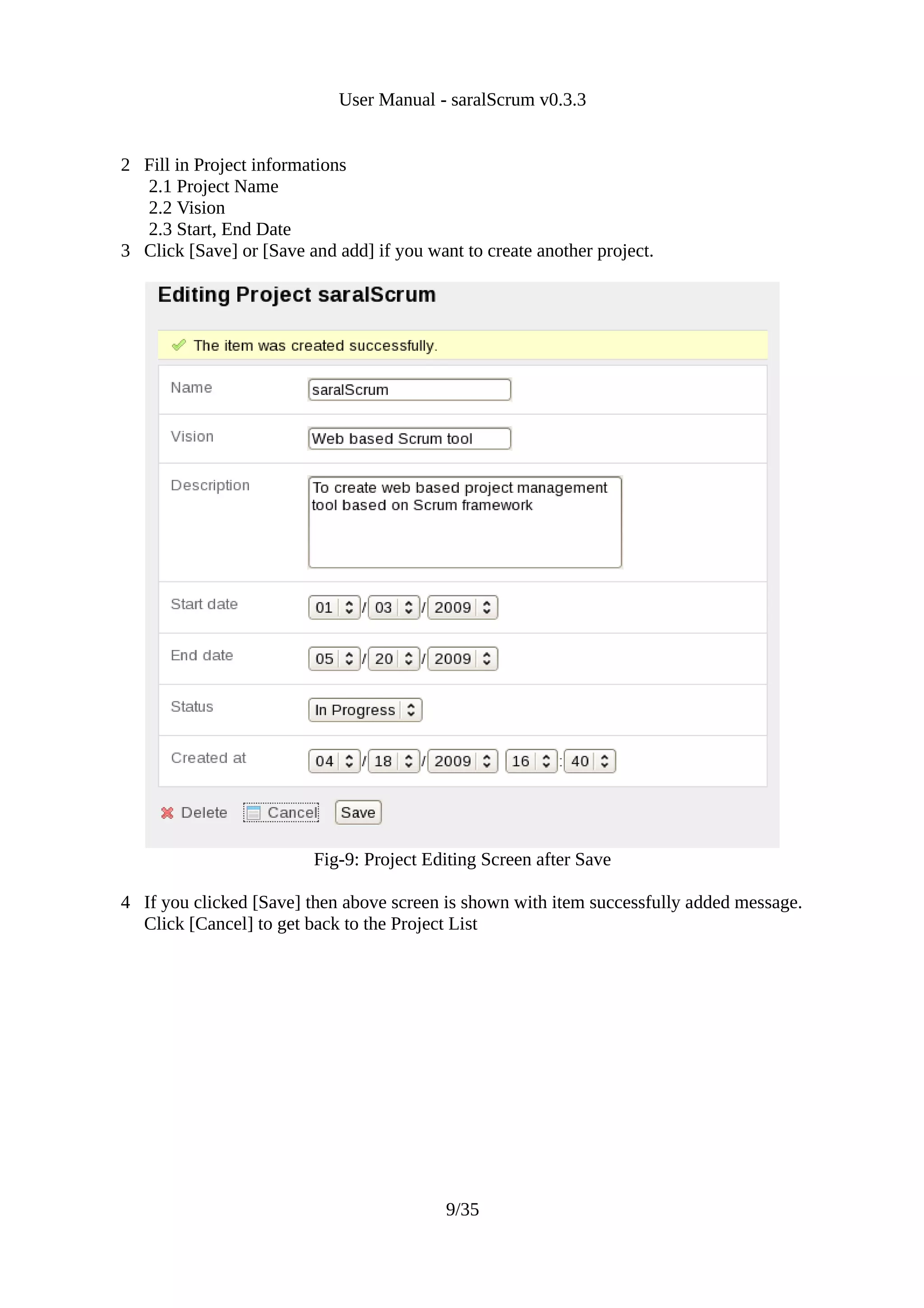 User Manual - saralScrum v0.3.3


2 Fill in Project informations
  2.1 Project Name
  2.2 Vision
  2.3 Start, End Date
3 Click [Save] or [Save and add] if you want to create another project.




                         Fig-9: Project Editing Screen after Save

4 If you clicked [Save] then above screen is shown with item successfully added message.
  Click [Cancel] to get back to the Project List




                                           9/35
 