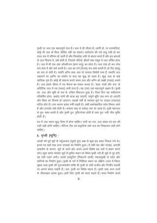 9
i`Foh ij ty ,d egRoiw.kZ rRo gSA ty ls gh thou gSA izk.kh gks] ;k ouLifr;ka]
dksbZ Hkh ty ds fcuk thfor ugha jg ldrsA i;kZoj.k dh xeZ ok;q BaMh gks dj
rjy :i esa ifj.kr gks tkrh gS vkSj fuLlansg mlh ls ckny curs gSa vkSj bu cknyksa
ls ty feyrk gS] o"kkZ gksrh gS] ftlls ufn;ksa] >hyksa rFkk leqnz esa ty lafpr gksrk
gSA ty esa Hkh ,d va'k vkWDlhtu ¼izk.k ok;q½ dk gksrk gSA ty BaMk gks dj Bksl
:i ysrk gS vkSj cQZ curh gSA ty dk xeZ ¼rstl~½ :i ok"i curh gS tks xSl ¼ok;q½
dk :i ys ysrh gSA ;|fi vfXu rFkk ty nks ijLij fojksèkh rRo gSa] rFkkfi ty
mckyus ij ¼vfXu dk la;ksx ik dj½ og 'kq) gks tkrk gSA 'kq) ty ds dbZ
lkfRod xq.k gSaA dksbZ Hkh ladYi djrs le; ty vkSj vfXu dks lk{kh ¼xokg½ cukrs
gSaA ty gekjs thou esa uo pSrU; dk lapkj djrk gSA ^'kCn] Li'kZ vkSj :i* ds
vfrfjä ty esa jl ¼Lokn½ :ih rRo gSA ;g ¼jl½ ,d egRoiw.kZ y{k.k gSA i`Foh
dk] ty vkSj Hkwfe ds :i esa] mfpr foHkktu gqvk gSA ftl fnu ;g lehdj.k
ifjofrZr gksxk] vFkkZr~ ikuh dh ek=k c<+ tk,xh] laiw.kZ Hkwfe ty eXu gks tk,xh
vkSj fo'o dk fouk'k gks tk,xkA lglzksa o"kksZa ds i'pkr~ lw;Z ij minzo ¼Vdjko½
?kfVr gksrs gSaA ml dkj.k izpaM xehZ iM+rh gSA lHkh cQkZPNkfnr ioZr fi?ky tkrs
gSa vkSj ?ku?kksj o"kkZ gksrh gSA Hk;adj ck<+ ls loZLo u"V gks tkrk gSA blh egkty
ls iqu% ok"i curh gS vkSj i`Foh iqu% n`f"Vxkspj gksrh gS rFkk iqu% u;h tho l`f"V
gksrh gSA
?kj esa ty LFkku 'kq) fn'kk esa gksuk pkfg,A ikuh dk uy] ty laxzg ,oa Nr dh
Vadh lgh gksuh pkfg,aA lsfIVd VSad ,oa izkÑfrd o"kkZ ty dk fu"dklu lgh gksus
pkfg,aA
5- i`Foh ¼Hkwfe½ %
yk[kksa o"kZ iwoZ lw;Z ds orqZykdkj ¼?kwers gq,½ d{k ls dqN xzg ckgj fudy x;s FksA
buls uo xzgksa rFkk vU; mixzgksa dk fuekZ.k gqvkA ;s lHkh xzg vkSj mixzg] vkilh
vkd"kZ.k ds dkj.k] lw;Z ds pkjksa vksj vius&vius fo'ks"k xzg iFkksa esa Hkze.k djus
yxsA dqN le; i'pkr lw;Z ls r`rh; LFkku ij fLFkr i`Foh T;ksa gh lw;Z ls nwj gVh]
og BaMh iM+us yxhA mlls izLQqfVr ¼fudyus okyh½ Tokykeq[kh ls ioZr vkSj
?kkfV;ksa dk fuekZ.k gqvkA i`Foh ds xHkZ esa fuf'pr LFkku ij nf{k.k&mÙkj esa fLFkr
pqacd rFkk i`Foh dh xq#Rokd"kZ.k 'kfä Hkh i`Foh ds lHkh ltho vkSj futhZo inkFkksZa
ij viuk izHkko j[krh gSaA vr% i`Foh dk fo'ks"k egRo gSA i`Foh rFkk vU; rRoksa
ls thouØe vkjaHk gqvkA blh fy, i`Foh dks ekrk dgrs gSaA Hkou fuekZ.k djrs
 