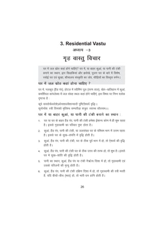 26
vè;k; &3
x`g okLrq fopkj
?kj esa ty lzksr dgka gksus pkfg,a ?kj esa] ;k ckgj dqvka] ;k ikuh dh Vadh
cukus dk LFkku] }kj f[kM+fd;ka vkSj >jks[ks] iwtu ?kj ds ckjs esa fo'ks"k]
jlksbZ ?kj ,oa pwYgk] 'kkSpky; laLÑfr dk tksj] lhf<+;ksa dk foLr`r o.kZuA
?kj esa ty lzksr dgka gksuk pkfg, 
?kj esa] uydwi ¼gSaM iai½] gksVy esa Lohfeax iwy ¼rj.k rky½] [ksr&[kfygku esa dqvka]
def'kZ;y dkaiysDl esa ty laxzg LFky dgka gksus pkfg,a] bl fo"k; ij fuEu 'yksd
n`"VO; gS %
dwis okLrks;Zè;ns'ks·FkZuk'kLRoS'kkU;knkS iqf"VjS'o;Z o`f)%A
lwuksukZ'k% L=h fouk'kks e`fr'p lEirhM+k 'k=qr% L;kPp lkSjO;eAA
?kj esa ;k ckgj dqvka] ;k ikuh dh Vadh cukus dk LFkku %
1- ?kj ;k ?kj ds ckgj gSaM iai] ikuh dh Vadh ges'kk bZ'kkU; dks.k esa gh 'kqHk jgrk
gSA blls x`gLokeh dk ifjokj iq"V gksrk gSA
2- dqvka] gSaM iai] ikuh dh Vadh] ;k tylaxzg ?kj ds if'pe Hkkx esa mÙke jgrk
gSA blls ?kj ds lq[k&laifÙk esa o`f) gksrh gSA
3- dqvka] gSaM iai] ikuh dh Vadh] ?kj ds Bhd iwoZ Hkkx esa gks] rks ,s'o;Z dh o`f)
gksrh gSA
4- dqvka] gSaM iai] ikuh dh Vadh ?kj ds Bhd mÙkj dh rjQ gks] rks 'kqHk gSA blls
?kj esa lq[k&'kkafr dh o`f) gksrh gSA
5- ikuh dk LFkku] dqvka] gSaM iai ;k Vadh uS_ZR; fn'kk esa gks] rks x`gLokeh ,oa
mlds ifjtuksa dh e`R;q gksrh gSA
6- dqvka] gSaM iai] ikuh dh Vadh nf{k.k fn'kk esa gks] rks x`gLokeh dh L=h ejrh
gS] ;fn chpksa&chp ¼eè;½ gks] rks Hkkjh èku gkfu gksrh gSA
3. Residential Vastu
 