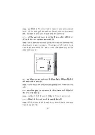 33
mÙkj % bu lhf<+;ksa ds uhps dejk cukus ij edku dk mÙkj ok;O; vxzsr gks
tk,xkA blh fy, mlds nwljh vksj lkeus mÙkj bZ'kkU; esa ?kj ls yxh nhokj cukuh
gksxhA rc nf{k.k ls vfèkd mÙkj esa [kkyh txg gksuk vko';d gSA
iz'u % iwoZ flag }kj okys edku ds vkXus; esa mÙkj&nf{k.k lhf<+;ksa ds
ySafMax ds uhps D;k Lukukxkj cuk ldrs gS
mÙkj % mÙkj ls nf{k.k dks p<+us okyh bu lhf<+;ksa ds uhps vxj Lukukxkj cuk,a
rks vkXus; vxzsr gks dj cqjk gksxkA vxj ,sls dejs cukuk t:jh gS] rks iwoZ bZ'kkU;
esa ?kj ls yxh nhokj cukuh gksxhA rc ;g t:jh gS fd if'pe ls iwoZ dh vksj
vfèkd [kkyh LFky gksA
iz'u % D;k if'pe eq[; }kj okys edku ds if'pe&uS_ZR; esa fLFkr lhf<+;ksa ds
uhps dejs cuk;s tk ldrs gSa
mÙkj % ;s dejs Hkou ls de ÅapkbZ okys gksaxsA blfy, mudk fuekZ.k ugha djuk
pkfg,A
iz'u % D;k nf{k.k eq[; }kj okys edku ds nf{k.k uS_ZR; okyh lhf<+;ksa ds
uhps dejs cuk ldrs gSa
mÙkj % bl fn'kk esa fdlh Hkh gkyr esa lhf<+;ksa ds uhps dejs cukuk euk gSA
iz'u % lhf<+;ksa ds uhps okys dejksa ds njokts dSls gksa
mÙkj % lhf<+;ksa ds ySafMax ds uhps ds dejksa ds }kj] fdlh Hkh fn'kk esa] mPp LFkku
esa gksa] rks dksbZ nks"k ughaA
 