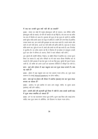 36
esa j[k dj mudh iwtk D;kas ugha dh tk ldrh
mÙkj % lalkj dk dksbZ Hkh euq"; bZ'ojrqY; ugha gks ldrkA tc thfor O;fä
bZ'ojrqY; ugha gks ldrk] rks ejus ds i'pkr rks og feêh gSA iap rRo dk ;g 'kjhj
iap rRo esa foyhu gks tkrk gSA e`rkRek dh iwtk rks izsr iwtk gks tkrh gSA D;ksafd
gekjs iwoZt lnSo gekjs vknj ,oa J)k ds izrhd gSa] mUgksaus gesa tUe fn;k gS blfy,
mudk Lej.k dj] ge muds izfr ÑrKrk dk Hkko O;ä djrs gSaA muds Lej.k vkSj
n'kZu ls gesa u;h izsj.kk] ÅtkZ ,oa u;h 'kfä dh izkfIr gksrh gSA dbZ ckj os nsoRo
'kfä èkkj.k dj] iwoZt ds :i esa] gekjs vkSj gekjs ?kj dh j{kk djrs gSaA vr% fu%lansg
os iwtuh; gSaA ij lnSo Lej.k jgs fd os fnoaxr gSa ,oa bZ'oj ds lerqY; mudh
iwtk ,d nks"k esa ifj.kr gks tk,xk] ftls os Lo;a Lohdkj ugha djsaxsA
vr% iwoZtksa dh rLohjsa if'pe] uS_ZR;] ;k nf{k.k fn'kk esa LFkkfir dj] mudk iwtu
fd;k tk ldrk gSA dbZ yksx ifugkjs ij Hkh lk;a dky nhid fu;fer :i ls
tykrs gSaA ,slh voLFkk esa ;g izsr iwtk u gks dj fir` iwtk] iwoZtksa dh iwtk esa cny
tkrh gS] tks O;fä dks vuar ÅtkZ ,oa jgL;e; 'kfä;ksa ls ifjiw.kZ dj nsrh gSA
iz'u % dbZ yksx bZ'kku esa cM+k pcwrjk cuk dj iwtk LFky cukrs gSaA D;k
;g lgh gS
mÙkj % bZ'kku esa cM+k pcwrjk cuk dj Hkkj Mkyuk xyr gksxkA gka] iwtk LFky
lkekU; ls ÅapkbZ (Raised-plateform) ij gksuk pkfg,A
iz'u % D;k iwoZ ;k bZ'kku dh nhokj esa izdks"B ¼vkyk½ cuk dj iwtk LFky
cuk;k tk ldrk gS
mÙkj % vo';A ij bl izdks"B ds Åij vU; oLrq,a] iNhr] ;k nwljk vkyk
¼izdks"B½ ugha gksus pkfg,aA
iz'u % gekjh yksgs dh vyekjh iwoZ fn'kk esa j[kh gSA D;k mlds Åijh [kaM
esa iwtk LFky LFkkfir gks ldrk gS
mÙkj % gka! ij ;g pyk;eku papy iwtk gksxhA iwtu d{k fLFkj vkSj LFkkbZ gksuk
pkfg, rFkk iwtk le; ds vfrfjä] mls fgykuk ;k NsM+uk xyr gksxkA
 