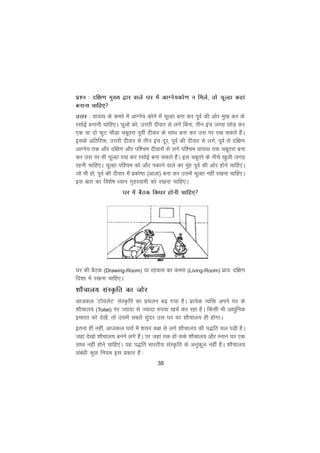 38
iz'u % nf{k.k eq[; }kj okys ?kj esa vkXus;dks.k u feys] rks pwYgk dgka
cukuk pkfg,
mÙkj % ok;O; ds dejs esa vkXus; dksus esa pwYgk cuk dj iwoZ dh vksj eq[k dj ds
jlksbZ cukuh pkfg,A pwYgs dks] mÙkjh nhokj ls yxs fcuk] rhu bap txg NksM+ dj
,d ;k nks QqV pkSM+k pcwrjk iwohZ nhokj ds lkFk cuk dj ml ij j[k ldrs gSaA
blds vfrfjä] mÙkjh nhokj ls rhu bap nwj] iwoZ dh nhokj ls yxs] iwoZ ls nf{k.k
vkXus; rd vkSj nf{k.k vkSj if'pe nhokjksa ls yxs if'pe ok;O; rd pcwrjk cuk
dj ml ij Hkh pwYgk j[k dj jlksbZ cuk ldrs gSaA bl pcwrjs ds uhps [kqyh txg
jguh pkfg,A pwYgk if'pe dks vkSj idkus okys dk eqag iwoZ dh vksj gksus pkfg,aA
tks Hkh gks] iwoZ dh nhokj esa izdks"B ¼vkyk½ cuk dj mlesa pwYgk ugha j[kuk pkfg,A
bl ckr dk fo'ks"k è;ku x`gLokeh dks j[kuk pkfg,A
?kj esa cSBd fdèkj gksuh pkfg,
?kj dh cSBd (Drawing-Room) ;k jgokl dk dejk (Living-Room) izk;% nf{k.k
fn'kk esa j[kuk pkfg,A
'kkSpky; laLÑfr dk tksj
vktdy ^VkW;ysV* laLÑfr dk izpyu c<+ x;k gSA izR;sd O;fä vius ?kj ds
'kkSpky; (Toilet) ij T;knk ls T;knk #i;k [kpZ dj jgk gSA fdlh Hkh vkèkqfud
bekjr dks ns[ksa] rks mlesa lcls lqanj ml ?kj dk 'kkSpky; gh gksxkA
bruk gh ugha] vktdy ?kjksa esa 'k;u d{k ls yxs 'kkSpky; dh i)fr py iM+h gSA
tgka ns[kks 'kkSpky; cuus yxs gSaA ij tgka rd gks lds 'kkSpky; vkSj Luku ?kj ,d
lkFk ugha gksus pkfg,aA ;g i)fr Hkkjrh; laLÑfr ds vuqdwy ugha gSA 'kkSpky;
lacaèkh dqN fu;e bl izdkj gSa %
 