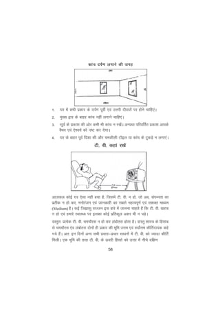 58
1- ?kj esa lHkh izdkj ds niZ.k iwohZ ,oa mÙkjh nhokjksa ij gksus pkfg,aA
2- eq[; }kj ds ckgj dkap ugha yxkus pkfg,aA
3- lw;Z ds izdk'k dh vksj dHkh Hkh dkap u j[ksaA vU;Fkk ifjofrZr izdk'k vkids
oSHko ,oa ,s'o;Z dks u"V dj nsxkA
4- ?kj ds ckgj iwoZ fn'kk dh vkSj pedhyh VkWby ;k dkap ds VqdM+s u yxk,aA
Vh- oh- dgka j[ksa
vktdy dksbZ ?kj ,slk ugha cpk gS] ftlesa Vh- oh- u gks] tks vc] laiUurk dk
izrhd u gks dj] euksjatu ,oa tkudkjh dk lcls egRoiw.kZ ,oa l'kDr ekè;e
(Medium) gSA dbZ ftKklq lTtu bl ckjs esa tkuuk pkgrs gSa fd Vh- oh- [kjkc
u gks ,oa gekjs LokLF; ij bldk dksbZ izfrdwy vlj Hkh u iM+sA
oLrqr% izR;sd Vh- oh- pepkSjl u gks dj yacksrjk gksrk gSA okLrq 'kkL= ds fglkc
ls pepkSjl ,ao yacksrjk nksuksa gh izdkj dh Hkwfe mÙke ,oa loksZÙke dhfrZnk;d dgs
x;s gSaA vr% bu fnuksa vU; lHkh izlkj&izpkj lkèkuksa esa Vh- oh- dks T;knk dhfrZ
feyhA ,d Hkwfe dh rjg Vh- oh- ds Åijh fgLls dks mÙkj esa uhps nf{k.k
dkap niZ.k yxkus dh txg
 