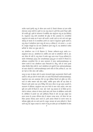7
ltho inkFkZ ¼izk.kh½ ok;q ls thou izkIr djrs gSa] ftlls ikS#"kRo ,oa izk.k 'kfä
¼psrurk½ tkx`r gksrh gSA i`Foh ij ,d ok;q eaMy gS] blh fy, blls ful`x l`f"V
dh mRifÙk gqbZA i`Foh ds okrkoj.k esa lokZfèkd va'k ukbVªkstu ok;q dk ¼78 izfr'kr½
gSA ukbVªkstu ok;q lHkh ouLifr;ksa dh o`f) ds fy, vko';d gSA ouLifr;ka
ukbVªkstu dks izR;{k :i esa xzg.k ugha djrhA mudh tM+ksa ij ik;s tkus okys lw{e
thok.kq ds ekè;e ls ;s ouLifr;ka viuh mu tM+ksa ls ukbVªkstu pwlrh jgrh gSaA
ok;q eaMy esa vkWDlhtu ¼izk.k ok;q½ dh ek=k 21 izfr'kr gS] tks yxHkx 1@5 Hkkx
gSaA mi;qZä iapHkwrksa dk ,d Hkkx vkWDlhtu ¼izk.k ok;q½ gSA ;g vkWDlhtu ltho
izkf.k;ksa ds thou dk eq[; lzksr gSA
;g vkWDlhtu ty esa Hkh fo|eku gS] ftldk lehdj.k&H2
O vFkkZr H =
gkbMªkstu rFkk O = vkWDlhtu gSA D;ksafd vU; xzgksa ij vkWDlhtu ugha gS] vr%
ogka thou Hkh ugha gSA ok;q eaMy esa dkcZu cgqr vYi ek=k esa ¼0-03 izfr'kr½ gSA
dkcZu eksuksDlkbM (CO) rFkk Mk;vkWDlkbM (CO2
)bu nks Lo:iksa esa feyrk gSA
vfèkdrj ouLifr;ka fnu ds le; okrkoj.k esa O;kIr dkcZuMk;vkWDlkbM dk
'kks"k.k djrh gSa rFkk vkWDlhtu ckgj fudkyrh gSaA fdarq] jkf= ds le; blds
loZFkk foijhr fØ;k gksrh gS] tc os vkWDlhtu dks pwlrh gSa rFkk dkcZuMk;vkWDlkbM
dks ckgj NksM+rh gSaA dkcZuMk;vkWDlkbM gekjs 'kjhj ds fy, gkfuizn gS] vr% jkr
dks isM+ksa ds uhps lksuk ugha pkfg,A
okLrq ;k Hkou ds bZ'kku dksus esa vR;ar eaxynk;h ¼'kqHk½ vYVªkok;ysV fdj.ksa vkrh
jgrh gSaA ;fn bl dksus esa xanxh jgsxh] rks mlls fudyusokyh dkcZuMk;vkWDlkbM]
ukbVªkstu rFkk vU; vko';d xSlsa mu 'kqHk ykSfdd fdj.kksa dks nwf"kr dj nsaxhA
Hkou ds lehi 'e'kku ugha gksuk pkfg,] D;ksafd e`rd 'kjhj dh nkg fØ;k ls
fudyus okyh dkcZu rFkk vU; fuf"k) xSlsa ekuo thou ij cqjk izHkko Mkyrh gSaaA
okrkoj.k esa ghfy;e] gkbMªkstu rFkk vU; xSlksa ds lkFk&lkFk vknzZrk] ok"i rFkk
èkwfy d.k vkfn Hkh feyrs gSaA ^'kCn* vkSj ^Li'kZ* ok;q egkrRo ds nks fo'ks"k xq.k gSaA
Li'kZ ls laosnuk] laosnuk ls psruk ¼Li'kZ Kku½ vkSj psruk ls izfrfØ;k mRié gksrh
gSA izfrfØ;k ls bldks ,d vFkZ ¼vfHkizk;½ feyrk gS vkSj og 'kqHk&v'kqHk Qy
iznku djrk gSA budk ifj.kke gksrk gS laLdkj mRié djuk] tks thou dks ,d
fn'kk ¼vkpkj&fopkj½ iznku djrs gSaA bUgha vkpkj&fopkjksa ds dkj.k ekuo dk
efLr"d ¼cqf)½ vkSj eu dk;Z djrs gSaA oLrqr% ekuork dks vuar 'kfä;ksa ls feyus
okyh ok;q ,d vewY; migkj gSA edku esa ok;q dk izos'k }kj ,oa f[kM+fd;ksa ls gksrk
 