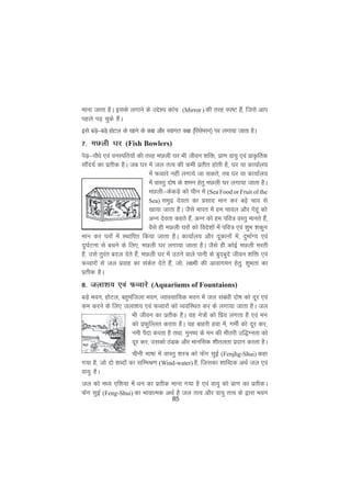85
ekuk tkrk gSA blds yxkus ds mís'; dkap (Mirror ) dh rjg Li"V gSa] ftls vki
igys i<+ pqds gSaA
bls cM+s&cM+s gksVy ds [kkus ds d{k vkSj Lokxr d{k ¼fjlsIlu½ ij yxk;k tkrk gSA
7- eNyh ?kj (Fish Bowlers)
isM+&ikSèks ,oa ouLifr;ksa dh rjg eNyh ?kj Hkh thou 'kfä] izk.k ok;q ,oa izkÑfrd
lkSan;Z dk izrhd gSA tc ?kj esa ty rRo dh deh izrhr gksrh gS] ?kj ;k dk;kZy;
esa QOokjs ugha yxk;s tk ldrs] rc ?kj ;k dk;kZy;
esa okLrq nks"k ds 'keu gsrq eNyh ?kj yxk;k tkrk gSA
eNyh&dsdM+s dks phu esa (Sea Food or Fruit of the
Sea) leqnz nsork dk izlkn eku dj c<+s pko ls
[kk;k tkrk gSaA tSls Hkkjr esa ge pkoy vkSj xsgwa dks
vUu nsork dgrs gSa] vUu dks ge ifo= oLrq ekurs gSa]
oSls gh eNyh ?kjksa dks fons'kksa esa ifo= ,oa 'kqHk 'kdqu
eku dj ?kjksa esa LFkkfir fd;k tkrk gSA dk;kZy; vkSj nwdkuksa esa] nqHkkZX; ,oa
nq?kZVuk ls cpus ds fy,] eNyh ?kj yxk;k tkrk gSA tSls gh dksbZ eNyh ejrh
gS] mls rqjar cny nsrs gSa] eNyh ?kj esa mBus okys ikuh ds cqncqns thou 'kfä ,oa
QOokjksa ls ty izokg dk ladsr nsrs gSa] tks] y{eh dh vkokxeu gsrq] 'kqHkrk dk
izrhd gSA
8- tyk'k; ,oa QOokjs (Aquariums of Fountaions)
cM+s Hkou] gksVy] cgqeaftyk Hkou] O;kolkf;d Hkou esa ty lacaèkh nks"k dks nwj ,oa
de djus ds fy, tyk'k; ,oa QOokjksa dks O;ofLFkr dj ds yxk;k tkrk gSA ty
Hkh thou dk izrhd gSA ;g us=ksa dks fiz; yxrk gS ,oa eu
dks izQqfYyr djrk gSA ;g ckgjh gok esa] xehZ dks nwj dj]
ueh iSnk djrk gS rFkk] equ"; ds eu dh Hkhrjh mf)Xurk dks
nwj dj] mldks BaMd vkSj ekufld 'khryrk iznku djrk gSA
phuh Hkk"kk esa okLrq 'kL= dks Qasx lqbZ (Fenjhg-Shui) dgk
x;k gS] tks nks 'kCnksa dk lfEeJ.k (Wind-water) gS] ftldk 'kkfCnd vFkZ ty ,oa
ok;q gSA
ty dks eè; ,f'k;k esa èku dk izrhd ekuk x;k gS ,oa ok;q dks izk.k dk izrhdA
Qsax lqbZ (Feng-Shui) dk HkkokRed vFkZ gS ty rRo vkSj ok;q rRo ds }kjk Hkou
 