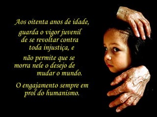 Aos oitenta anos de idade, guarda o vigor juvenil  de se revoltar contra  toda injustiça, e  não permite que se  morra nele o desejo de  mudar o mundo. O engajamento sempre em prol do humanismo. 