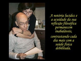 A notória lucidez e a acuidade da sua reflexão filosófica permanecem inabaláveis, contrastando cada dia mais com a saúde física debilitada.  