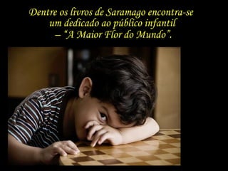 Dentre os livros de Saramago encontra-se  um dedicado ao público infantil  – “ A Maior Flor do Mundo”. 