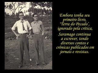 Embora tenha seu  primeiro livro,  ‘ Terra do Pecado’,  ignorado pela crítica, Saramago continua  a escrever, tendo  diversos contos e  crônicas publicados em jornais e revistas.  