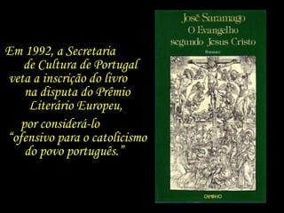 Em 1992, a Secretaria  de Cultura de Portugal  veta a inscrição do livro  na disputa do Prêmio Literário Europeu,  por considerá-lo  “ofensivo para o catolicismo do povo português.”  