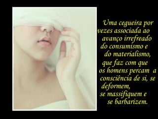 Uma cegueira por vezes associada ao  avanço irrefreado  do consumismo e  do materialismo, que faz com que  os homens percam  a consciência de si, se deformem,  se massifiquem e  se barbarizem. 