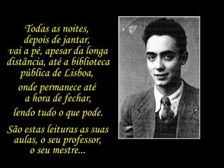 Todas as noites,  depois de jantar,  vai a pé, apesar da longa distância, até a biblioteca pública de Lisboa,  onde permanece até  a hora de fechar, lendo tudo o que pode. São estas leituras as suas aulas, o seu professor, o seu mestre... 
