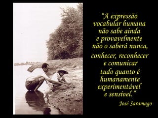 “ A expressão  vocabular humana  não sabe ainda  e provavelmente  não o saberá nunca, conhecer, reconhecer  e comunicar tudo quanto é humanamente experimentável  e sensível.” José Saramago 
