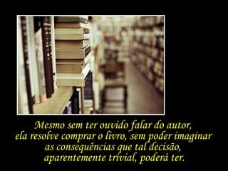 Mesmo sem ter ouvido falar do autor,  ela resolve comprar o livro, sem poder imaginar  as consequências que tal decisão,  aparentemente trivial, poderá ter. 