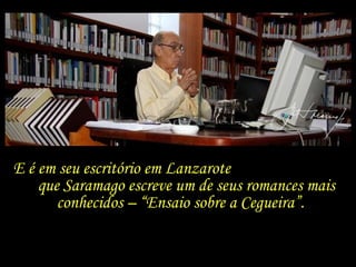 E é em seu escritório em Lanzarote  que Saramago escreve um de seus romances mais conhecidos – “Ensaio sobre a Cegueira”. 