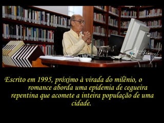 Escrito em 1995, próximo à virada do milênio, o  romance aborda uma epidemia de cegueira repentina que acomete a inteira população de uma cidade.  