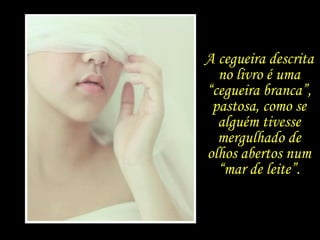 A cegueira como uma alegoria  para o estado  de crise por que passa a atual sociedade, ... A cegueira descrita no livro é uma “cegueira branca”, pastosa, como se alguém tivesse mergulhado de olhos abertos num “mar de leite”. 
