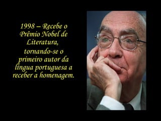 1998 – Recebe o Prêmio Nobel de Literatura,  tornando-se o primeiro autor da língua portuguesa a receber a homenagem. 